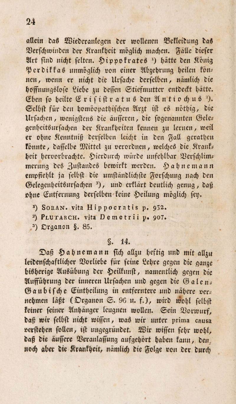 24 * ölletn t)a§ SBtebcranlegen ter wotleiien SSeflei^ung 5Berfd}n)tnbcn ber ^ranf()eit mögltc^ mcicJ)en. ^ätle btefer 2(rt finb tudjt feite«. |)tppDfrateö 0 l)ötte ben ^önig *Pcrbtffaö «nmogltd) »o« einer ^b^et^rung b^tlen fon? ne«, wen« er nicht bie Urföche berfelben, nümlicl) bie hoffnungölofe Siebe ^« bejfen ©tiefmuttcr entbecft hi^tte. Sben fo heilte (Srififtratnö ben 51 n 11 o ch « ö ^). ©elbft für ben homoopathifchen ^Ir^t ift e^ nötbig/ bie Urfacben, wenigftenö bie äuiferen, bie fogenannten (Sele^ genheitöurfachen ber 5lranfl)eiten fennen j« lernen, icreil er ohne ^enntnif berfelben leicbt in ben gall geratben fbnnte, baffelbe 2)?ittel j« rerorbnen, trelcbeö bie ^ranf^ beit b^^i^csi^bracbte. >f)ierbiircb njürbe unfehlbar 5Berfcl)lim? merung be^ 3wl^önbeö bewirft werben, ab ne mann empfteblt ja felbfl: bie umftänblicbfte ^orfcbnng nach ben ©elegenbeitönrfacben ^), «nb erflart beutlid) genug, ba^ ub«c Entfernung berfelben^feine |)eil«ng möglich fep. ^ SoRAN. vita Hippocratis p, 952. 2) Plutarch. vita Demetrii p* 907. /) Organon §, 85. §. 14. Sa^ ^)abttematttt fich adju heftig «nb mit adjn (etbenfchaftlicher dSorliebe für feine Sehre gegen bte gan^e 5lu^üb«ng ber ^eilfund, namentlich gegen bie 5l«fF«btwtt3 ber inneren Urfachen unb gegen bie @alen^ ©aubifche Eintbeilung in entferntere «nb «obere rer? nehmen läft (Organon ©. 96 u. f.), wirb wohl felbft feiner feiner 5(nbänger leugnen wrUen. ©ein QSorwurf, ba^ wir felbft nicht wiffen, waä wir unter prima causa »erfteben foUen, ift ungegrünbet. 2Sir wiffen febr wohl, ba§ bie äuffere QSeranlojfung oufgebört bciben fann, ben. noch öber bie ^ranfb^tt, nämlich bie golge ron ber burch