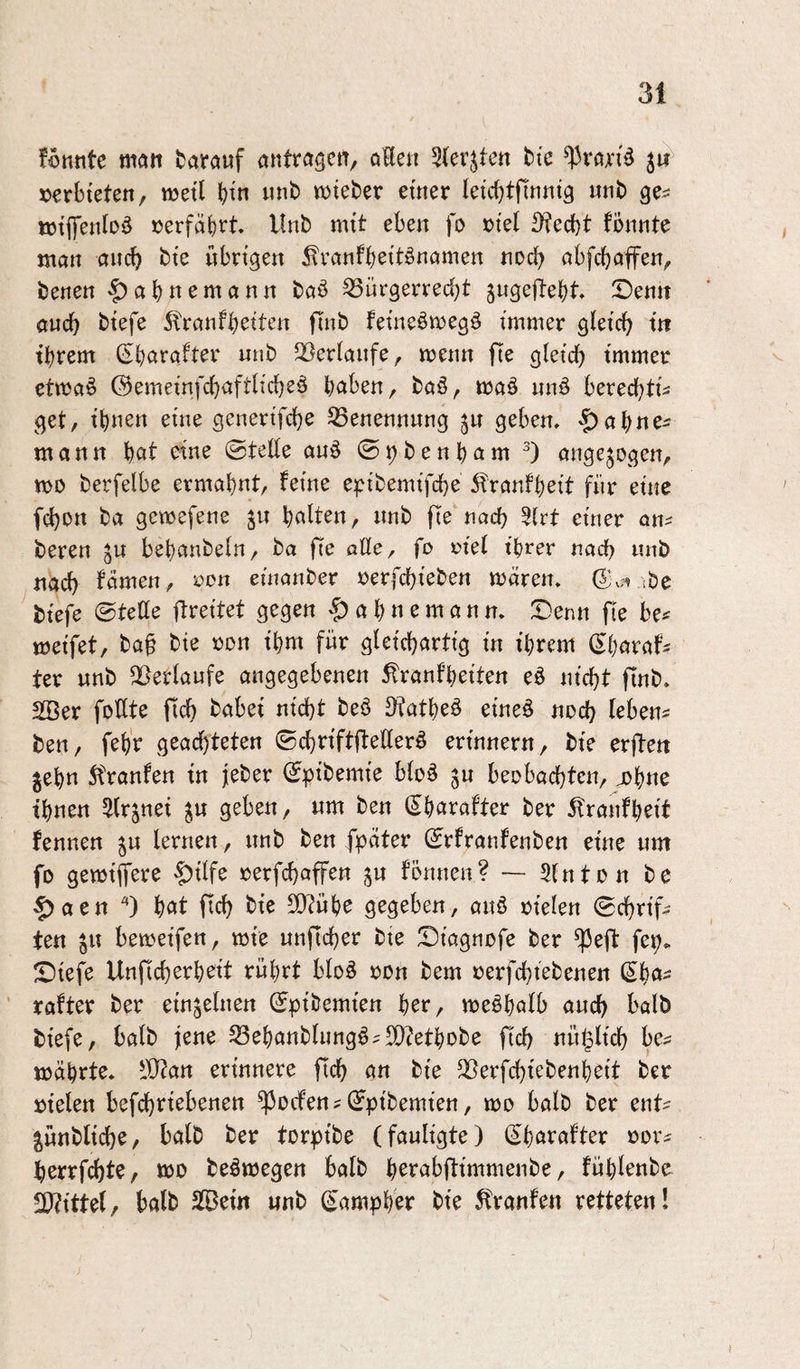 fönnte matt fcarauf antra^ctt^ oHen Sterjten h'e 3«^ »erbieten, weil b^'n unb lieber einer leicbtfinnig nnb ge^^ töiffenloö »erfährt. Unb mit eben fo »tel ^ecf)t fonnte man ancb bi'e übrigen 5?ranfbett^namen noch abfcbaffen, benen '|)abttemann bab ^ürgerred;t jugeltebt, Senn öucb biefe 5!ranfbßtten finb fei’neömegö immer gietcb in tbrem (Sbarafter nnb ^Berianfe, menn fte gteicb immer etma^ ©emeinfcbaftlicbeö bciben, baö, maä nnö berecbtis get, ihnen eine genertfcbe S3enennnng ju geben, «£)abnei mann eine ©tede anö ©^benbam angejogen, mo berfelbe ermähnt, feine e^^ibemifcbe ii'ranfbeit für eine fcbon ba gcwefene ju hotte«/ «nb fle nach 5irt einer an^ beren ju bebanbetn, ba fte aöe, fo riet ihrer nach nnb nach famen, oon einanber »erfchieben maren, ibe ^biefe ©tette itreitet gegen §abnemann, Senn fte be^ meifet, baf bie »on ihm für gleichartig in ihrem ^{)axah ter nnb QSetlaufe angegebenen ^ranfheiten eö nicht ftnb, SBer foßte ftch habet nicht beö &tathe§ eineö noch tebens ben, feh'r geachteten ©chnftfteßer^ erinnern, bie erften ^ehn ^tranfen in lieber ©pibemie bloö jn beobachten, johne ihnen Strjnei ^n geben, nm ben (^harafter ber 5franfheit fennen lernen, nnb ben fpeiter ©rfranfenben eine um fo gemiffere |?tlfe rerfchaffen ^n fönnen? Slnton be |)aen hat ftch ß)^ühe gegeben, anö oielen ©chrif- ten ^ii bemeifen, tote unftcher bie Siagnofe ber ^eft fe^^ Siefe Unficherheit rührt bloä oon bem oerfchiebenen (5ha^ rafter ber einzelnen ©pibemien her, toeöhalb auch halb biefe, halb jene SSehanbliingö^SDfethobe fich nn^lich be? mährte. -iÜ^an erinnere fleh an bie 35erfchiebenheit ber oielen befchrtebenen ^ocfen?©pibemien, too halb ber ent? jnnbltche, halb ber torpibe (fauligte) ©harafter oor? herrfcht?/ too beämegen halb herabftimmenbe, fühlenbo TlitUlf halb SlBeitt unb (^'amphW bie Traufen retteten!