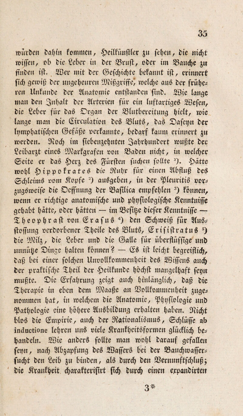 tt3uvt)en fommett/ §et(füiijT(er fcte nid^t njtlJett, ob bte ßcbcr tu beo 53vufl:, ober tm 53aucbe jit ftnbeii tft. mit bev ©efcbtcbte befannt tjl, ertunevf ficf) öetot^' bev itugcbeureu IDitfgrtffe^ toefcbe auö beo frübe^ reu Uufuttbe bcr ätimtomte entflaubeu fiub» SBt'e lauge mau beu 3«bofb bcr 5(rterteu für etu (uftarttgeö 2[öefeu>. bie ßeber für baö IDrgau ber ^(utberettuug h^kltf mte lauge man bte (Strculatiou beö ba^ X)afet?tt ber l^mpb^ttlfcb^« ©efäf^e oerfannte, bebarf faiim ertuuert merbeu* IKocb tm fiebeujebnten 3<^bt^bwnbert mu§te ber ^etbar^t etucö ^O^arfgrafeu oou 53abeu mcbt, tu melcber 0ette er baö ^erj beö gürfteu fucbeu follte ^)* ^ätto mobl $tppo fr ate^ bte STubr für etnen 3(bflu^ be^ 0cbletm^ »om Äopfe -) au^gebeu, tu ber ^leurtttä oor- jugömetfe bte Oeffnuug ber 53artltca empfebleu fbuneu, menu er rtc^ttge anatomtfcbo «nb pbbPologt'fcbe ^enntutffc gehabt batte, ober batteu — tm S3efi§e btefer ^enutntjTe — ^Du (5rafuö '*) beu ©cbmet^ für 3luö^ ftoffuttg oerborbeuer Xbetle beö ^lutö, ©rtftftratuä 3 bte , bte ßeber uub bi'e @atte für überflüffige itub unuü^e Dtttge balteu fonuen? — (2^ tft letcbt begretfltcbr baf' bet einer folcbeu UuooUfommeubett be^ Söiffeuö auch ber praftifdbe ^b^tl ber $etlfunbe bbcbft mangelbaft fepn mufte» Sie (Erfahrung §etgt auch btu^augltcb, bag bte 5Ib^t:apte tu eben bem £Ö?aage au QSollfommenbett ^uge^ ttommeu bat, tu melcbem bte Slnatomte, ^bpftofogte uub Pathologie eine Sluöbilbung erbalten babem llticbt bloö bie ©mpirie, auch ber 3?ötiottalb3mn§, ©cblüflfe ab indnctione lehren un§ oiele ^ranfbeitöformen glücftidb be^ banbeln» 2ßie anberö foEte man mobl barauf gefaEe« fetjn, nach ^tbjapfung be^ Söajfer^ bet ber SSaucbmaffer;; fucbt ben 2eib ^u biuben, aB bwrcb beu JBernunftfcbluf^ ' bie ^ranfbeit ^arafteriftrt ftcb burcb etnett cjcpanbirteu