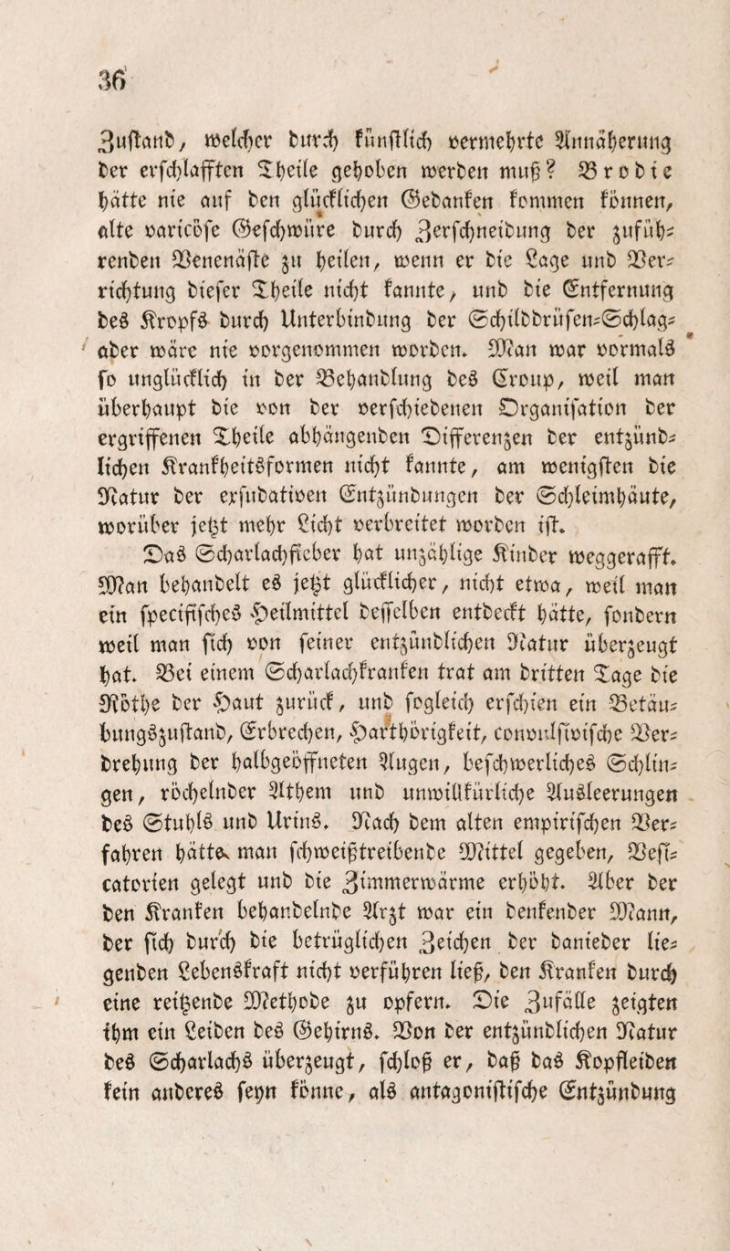 3u^tclt1^/ welcher turd^ funflltcf) t)ermel)rtc 3i'itnaJ)entiig tex evfd)lafftcn gehoben merben mu^ ? 33 r d b t e bdtte nie öuf ben qlücfltcben ©ebanfen femmen fönnen, ''1 ' eite »aricofe ©efebwüre bureb 3^t‘fcbtt^^bung bei* ^iifub- renben Q^enenefte tjzikn^ inenn er bi'e Sage nnb 33exv ricbtniig btefer fenntC/ unb bte ©ntfernung beö ^ropfö bureb Unterbtnbung ber ©cbtlbbrüfen^Ocbleg^ ^ ober trerc nie rorgenommen vrorben» SOian wer »ormal^ fo ttnglücflicb i’n ber ^ebcinbliing beö ©roup, weil man überhaupt bie ron ber oerfcl)i'ebenen Organi'fation ber ergrijfenen Xbeil^ abbängenben T)ifferenjen ber entjiinb^ lieben ^ranl'beit^formen nicht fannte, am wenigften bie 3Ratur ber erfubatiren ©nt^ünbungen ber ©cl}leimbäute, worüber |c§t mehr ßiebt oerbreitet worben ijT* Da§ ©cbarlacbiicber b^t unjäblige tinber weggerap» 5!j?an bebanbelt eö je^t glüeflicber, nicht etwa, weil man ein fpeciftfeb^ö '|)eilmittel beiTelbcn entbeeft butte, fonbern weil man ficb oon feiner entjünblicben ^latur überzeugt bat 33ei einem ©cbarlacl)franfen trat am britten 2age bie SfJotbe ber ^aut ^urücf, unb fogleicb erfd^ien ein 33etdu^ bung^suftanb, ©rbreeben, |)aftbörigfeit, conoulfioifcbe brebung ber bulbgeöffneten klugen, befd)werlicbe§ (Schling gen, rocbelnber 3ltbem unb unwillfürlid)e Sluöleerungen beö ©tublö unb Urinö» DRacb bem alten empirifeben Q3ers fahren büttOv man febweiftreibenbe 50?ittel gegeben, 3Sep catorien gelegt unb bie erhöbt 3lber ber ben Traufen bebanbelnbe ^Irjt war ein benfenber 9}?ann, ber ftcb bureb bte betrüglicben ber banieber Ite^ genben Sebenöfraft nicht oerfubren lief, ben 5lranfen bureb eine rei^enbe S0?etbobe ^u opfern, JDie 3wfülle geigten tbm ein ßeiben be§ ©ebirnö, 3[^on ber entjünblicben Iliatur beä ©cbarlacb^ überzeugt, fcblof er, ba^ baö Äopfleibe« fein anbereö fepn fönne, alä antagontfltfcbe ©ntjünbung \