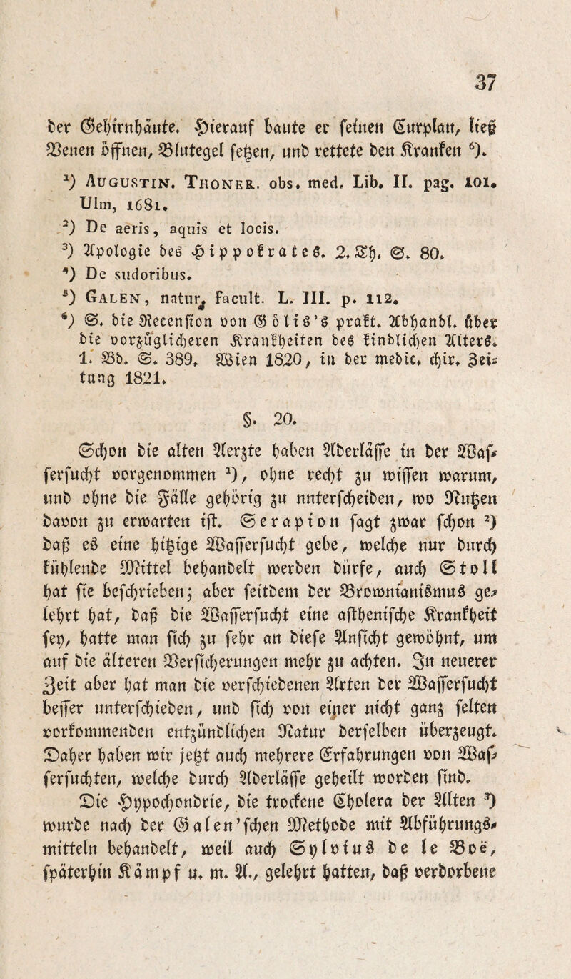 bet* »f)ierauf böute er feüien ltc§ 5Ceiien öffnen, Blutegel fegen, «nb rettete ben ^ranfen AügUvStin, Thoner. obs. med, Lib, II. pag. loi* Ulm, 1681* ') De aeris, aquis et locis. 2(pologie beg i p p of r a t e 5. 2. <B. 80. De siidoribus* Galen, natur^ faciilt. L. III. p. ii2, bic Slecenfton ron ® 0 Hä’g pra!t. 2Cb^anbI. ßber bie üorjugUdiercn ,fCranfl)ettcn beg finbitcben 2Cltcrg* 1.' S3b* 389. SÖien 1820, tu ber mebic. d){r. 3eis tung 1821. §. 20. ©c^Ott bte alten 5(erjte b^ben 2(berlaffe üi ber Söaff ferfndbt rorgenommen ^), ohne rec^t notffen warum, imb bte gdUe geljörtg ju nnterfdjetben, wo Dingen baron ju erwarten tff. © er ap ton fagt jwar fdbon ba^ e6 etne btgls^ 2Bafferfucbt gebe, welche nur bnrd^ fübl^ttbe 5D?tttel bebanbelt werben bürfe, auch 0toll tjat fie befcbrtebenj aber fettbem ber 33rDwniant§muö ge;» lebrt bflt, baf bte SBafferfucbt etne affbentfcbe ^ranfbett fep, batte man ftcb ^u febr an btefe 2(nftcbt gewöhnt, um auf bte älteren Slerftcberungen mehr ju achten. 3« neuerer 3ett aber bat man bte rerfcgtebenen 3lrten ber Sßafferfucbt beffer unterfcbteben, unb ffcg ron et|ter nicht ganj^ feiten rorfommenben ent^unbltchen 9tatur berfelben überzeugt, ©aber haben wtr jegt auch mehrere ©rfabrungen ron SBaff ferfuchten, welche burch 5lberläffe gebellt worben ftnb. Sie ^ppochonbrle, ble trocfene (Cholera ber eilten ‘0 würbe nach ber ©aten’fchen S02etbobe mit Slbfübrungö.» mltteln bebanbelt, well auch 0plolu§ be le ^öoe, fpäterbtn Äämpf «. m. 51., gelehrt batten, ba^ rerborbene