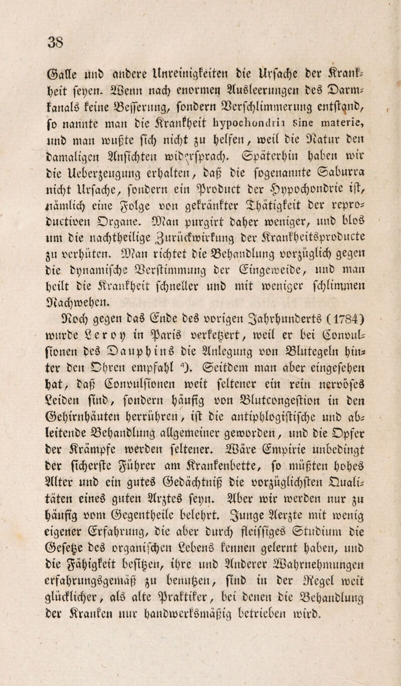 ©ööe «nb ttiibere Unreiiti’gfette« tte 5^rönf^ bett fe»;en* SBemt nöd} enormen ^uöleernngen beö ©arnv fcinalö feine ^ßeflfernng, fonbern QScrfc^li'mmernng entff(^nb, fo nannte man bte 5l'ranf()eit hypochondrii sine materie, iinb man mnfte ficb nid}t jn baffen, meit bie Dftatur beit bamaligen Stnficbten mib'^rfprad). ©pätcrbiit bie Ueberjengnng erbotten, ba^ bie fogenannte ©abnrra mcbt Urfacbe, foubern ein ^robnct ber >f)ppocbDnbrte ift/. iidmltcb eine ^otge x^on gefrdnfter Xbdtigfeit ber repro? bnctioen Drgane» CÜcan pnrgirt baber meniger, nnb bloö ' nm bte nacbtbetlige 3»encfmu'fnng ber 5lranfbeitöprobucte 511 ocrbüten. lÜ?an richtet bie 33ebanb(nng oorjüglid) gegen bie bpnamifcbe 5öerftimmung ber ^ingemeibe, nnb man bcilt bie Äraufbeit fcbneller nnb mit menigcr fcbÜmmen lytacbmeben. 3Rod) gegen ba6 (^nbe beö oorigen S^^bfbwttbertö (1784) mürbe ß e r 0 p in ^ariö oerfe^ert, meil er bei (^onoul^ fionen be§ Sanpbtn^ bie 5tnlegnng oon S5Integetn bin^ ter ben Cbeen empfabl ). ©eitbem man aber eingefeben bat, baj? (Sononlfionen meit feitener ein rein nerobfeä Seiben ftnb, fonbern b^wftg SStntcongeftion in ben ©ebtrnbäuten berrnb^e« / tff bie antipbfogiftifcbe nnb ab^ leitenbe 33ebanbtnng allgemeiner gemorben, nnb bie Opfer ter Krämpfe merben feltener. 2Ödre ©mpirie nnbebingt ter ficberfte gwbrer am ^ranfenbette, fo mnften bobeö 5(lter nnb ein gnte^ (^ebdcbtnif bie oor^nglicbften OualiV täten etneö guten 5lr^teö fepn» 5lber mir merben nur 311 bänftg oom (Segentbeile belehrt Snnge ^ler^te mit mentg eigener ©rfabrnng, bie aber bnrcl) fleiffigeö ©tubinm bie (^efe^e beö organifcpen ßebenö fennen gelernt b^ben, nnb tte gäbigfeit bcfi^en, tbre nnb Slnberer ^[Babrnebmnngcrt erfabenngögemä^ jn benn^en, finb in ber 3^'egel mcit glncflicber, alö alte ^raftifer, bei benen bie ^ebanblnng ter Traufen nur banbmerfömafig betrieben mtrb»
