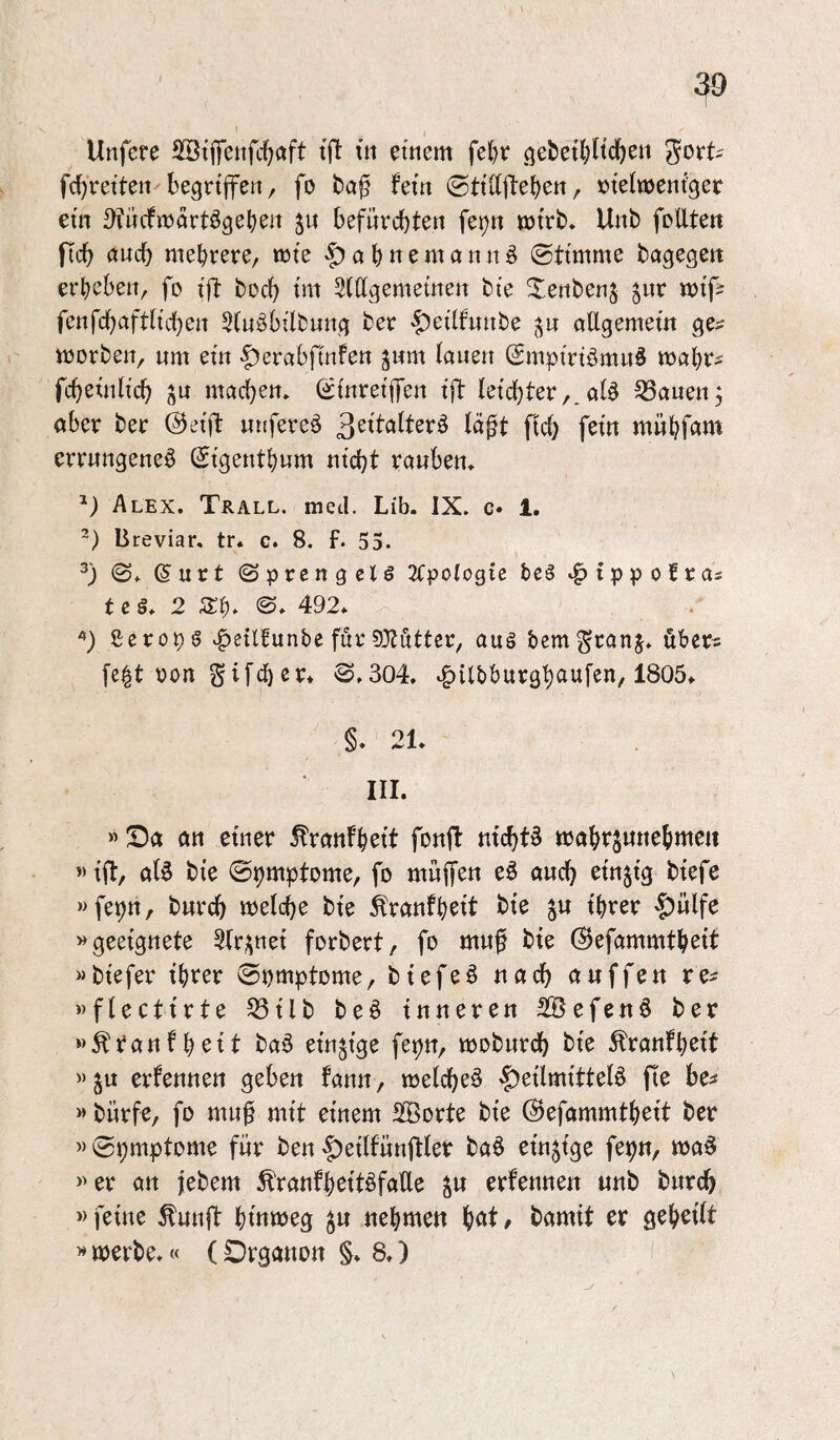 t Unfere SBtiTeufc^öft tjl: in einem felje ge&et{)Hc^en gort^ fc^reiten'begriffen / fo fern ©tiKfteben, »tefmeni’ger ein ^yfiicfmartögeben ju befnrcbten fepn mtrb. Unb follten ficb ciucb mehrere, rote -5> a h « ^ nt a n n §> (Stimme bagegett erheben, fo tft hoch tm Stttgemetnen bie ^enbenj jnr mi'f: fenfchafth'chen Stn^bilbung ber -f^eilfnnbe allgemem ge^ morben, um ein (^erabfmfen jwm lauen Smpirtömuö roahr^ fchetnlich machen. SfnretflTen tft letchter,. alö ^öauenj aber ber @etft unfereö 3^ttatter^ lä^t fleh fern mühf^^nt errungene^ Stgenthum utcht rauben. Alex. Tkall. med. Lib. IX. c« 1. ~) Breviar, tr. c. 8. f. 55. <S. ©urt Sprcngclö 2tpo(ogie bc§ ^^ippofras t e ä. 2 Sh* 492* ßeropg ^etlfunbe für 0Otuttcr, aug bemgranj. öber^ [e|t pon ^»304, *f)ilbburgh(inf^n, 1805* §. 21* III. »Sa an einer ^ranfhett fonft nichts mahrsunehmeit «tfl:, al6 bie Sh^iptome, fo muffen eö auch einzig biefe »fet)n, burch welche bie Äranfh^tt bie ju ihrer -Jjülfe »geeignete 3lr;^ttei forbert, fo muf bie (Sefammtheit »biefer ihrer Spmptome, biefeö nach auffen re^ »flectirte 53ilb be§ inneren 2©efen§ ber »^tanfhrit ba^ rindige fepn, woburch bie Äranfhrit »ju ernennen geben fann, welche^ Heilmitteln fte be^ » bürfe, fo mu^ mit einem SBorte bie ©efammtheit ber »Symptome für benHeilfünftler ban einzige fepn, man >’er an |ebem ^ranfh^ttnfaUe ^u erfennen unb burch » feine ^unft htnweg gu nehmen , bamit er gehrtlt »werbe*« (Organon §* 8*)