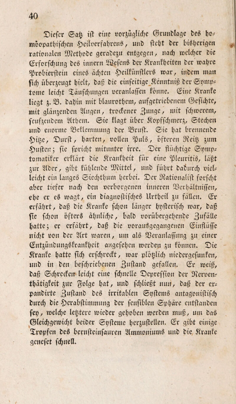 ^Dtcfcr tft eine »Dr^u(jltd[)e ©runblage bed bO' ttiDopatbifcl^en vf)eilt'erfabr^ii^ / btöb^rtgen rattonalen DJ^etbobe gerabeju entgegen, nöd) njclcber tk erforfcbnng beö tnnern Söefenö bcr ^rnnfbetten bcr‘wahre sprobterftem etneö ächten $eilfun|tlerö war, inbem man ficb nber;^eugt hielt, ba^^ bie einfeittge^^enntni^ ber tome leicht Xänfchungen üeranlajTen fonne. (Sme Trante liegt bahin mit blaurotbem, awfgetriebenem ©efichte, mit glanjenben klingen, troclener 3wnge, mit fchwerem, fenfi^enbem 5(them. 0ie flagt über 5lopffcl)mer;^, 0techen nnb enorme ^eflemmung ber 33rn[t. ©ie l)at brennenbe ^ipe, ©urft, barten, ooUen ^nlä, öfteren 3^eip ^nm duften j fie fpricht mitunter irre, ©er flüchtige ©pmp? tomatifer crflart bie ^ranfbeit für eine ^lenriti^, lä^t ^ur 5lber, gibt fühlenbe 2}tittel, nnb führt babnrch ^iel' leicht ein langes ©iechtbnm herbei, ©er D^ationalift forfcht aber tiefer nach ben verborgenen inneren ^^erhältnifien, ehe er eS wagt, ein biagnoftifcheS Urtheil faden. (£r erfährt, ba§ bie 5lrante fchon länger bpflerifch war, ba§ fie fchon öfters ähnliche, halb vorübergehenbe Befalle batte; er erfährt, baf bie voranSgegangenen ©inflüffe nicht von ber 5lrt waren, um alS Sßeranlaffung ^u einer ©ntjünbnngSfranfheit awgefehen werben j^n fönnen. ©ie ' ^ranfe hatte fleh erfchreeft, war plöplich niebergefunfen, nnb in ben befchriebenen B^flanb gefallen, ©r wei0, ba§ ©chreefen leid[}t eine fchneUe ©epreffion ber JKeroenr thätigfeit jur golge hat, nnb fchlie§t nun, ba0 ber er^ panbirte beS irritablen ©pftemS antagoniftifch burch bie ^erabftimmung ber fenfiblen ©phäre entftanben fep, welche le^tere wieber gehoben werben mu§, um baS ^©(eichgewicht beiber ©pfteme herjufteden. ©r gibt einige Xropfen beS bernfteinfauren SlmmoniumS unb bie 5branle genefet fchnefl.