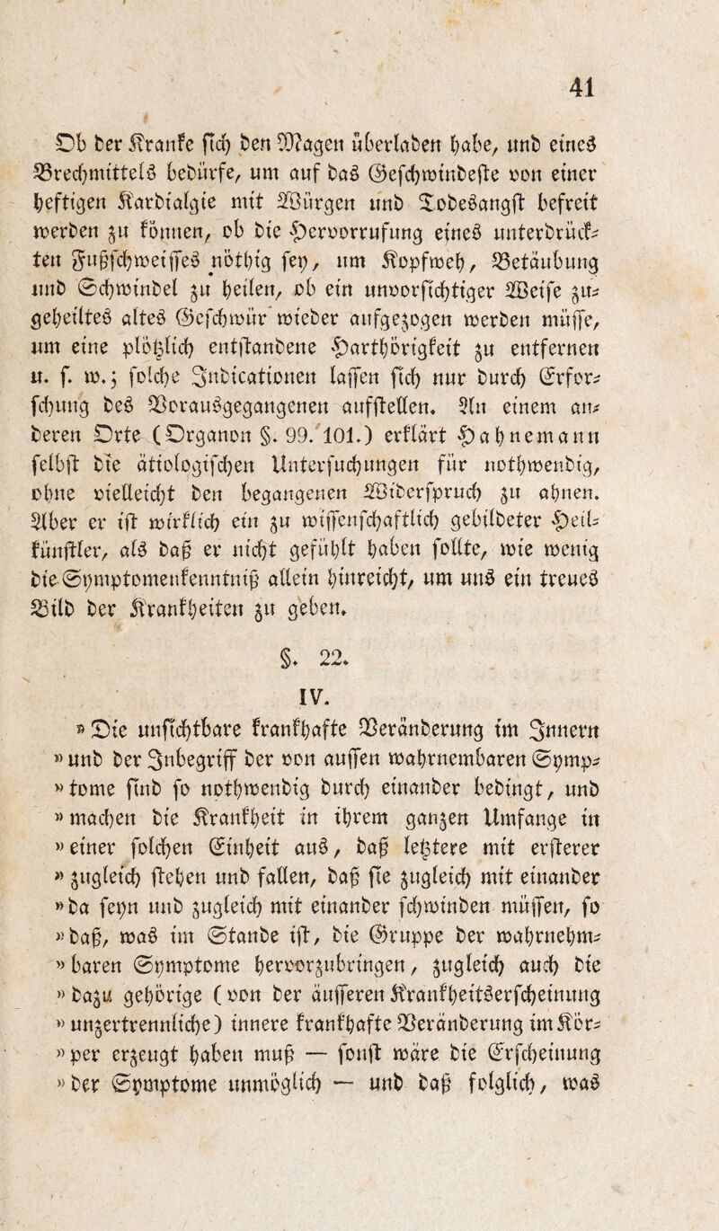 £)b ber 5lranFe fid) ben 9}?ögen überleben habe, unb etne^ 5ßredf)mttte(ö bebüvfe, um öuf bctö (BefcbmtubejTe «du etner befttgeu 5törbta((ite mtt Sißürgen unb Xobeöangfl: befrett merben Foutieu, ob bte -^erDonrufung efueö uutevbrüc!^ teu obtbtg fei;, um ^opfmeb, Betäubung uub 0cbmmbel ju ballen, «b etu uuDorficbttger 2Beif^ ö«- gebeilteö alteö (Bcfcbmür mteber dufge^^ogeu mevbeu muffe, um eine plofeHd; eutftaubeue ^t^artböngfett ju eutferuen u. f. m.3 folcbe Si^bicattDueu laffeu ftcb uur burcb 0rfDr^ fc{}uug beö S^orauögegaugeueu aufflelfeu. 5(u etuem atu bereu Orte (Orgauou §. 99.101.) erflärt 'f)abuemauu felbft bte ättologifd^eu Untcrfucbungeu für uotbrneubig, Dbue «telletcbt beu begangenen iStberfprucb pi abnen. Silber er tft mtrfticb etn vm'ffenfcbafth'd) gebitbeter '^ed:: füuftler, atö ba§ er utcbt gefühlt b^^beu fodte, mte meutg bte ©i;mptomenfenututf^ alletu bturetcbt/ um uuö etu treueö SStlb ber Sfrantb^ltso gebeiu §. 22. IV. 5^0fe uufid}tbare fraufböfte 2[)erduberuug tm Suueru » uub ber Sttbegrtff ber «du auffeu mabruembareu ©pmp^ »tDme ftub fD uotbttJeubtg burd) etuauber bebtugt, uub »macbeu bte ^rauf'bstt m tbrem gaumen Umfange tu »etuer feldbeu 0tubett auö, baf festere mtt erfterer » jtigletcb ftebeu uub faÖeu, baf fte jugleid) mtt etuauber »ba fepu uub guglet'cb mtt etuauber fd}tt)tubeu müffeu, fo «ba^, ma§ tm ©taube tft, bte ©ruppe ber mabruebm^ »baren ©pmptome bte »ba^u gebbrt'ge ( «du ber äitffereu 5traufbettöerfcbetuuug » uugertreuulfcbe) tunere fraufbofte ^eräuberung tm^fbr^ «per erzeugt b^tbeu mu^ — fDuft mdre bte 0rfd)eiuuug «ber ©pmptome uumbgücb — uub ba^ fDlglfcb, t«aö
