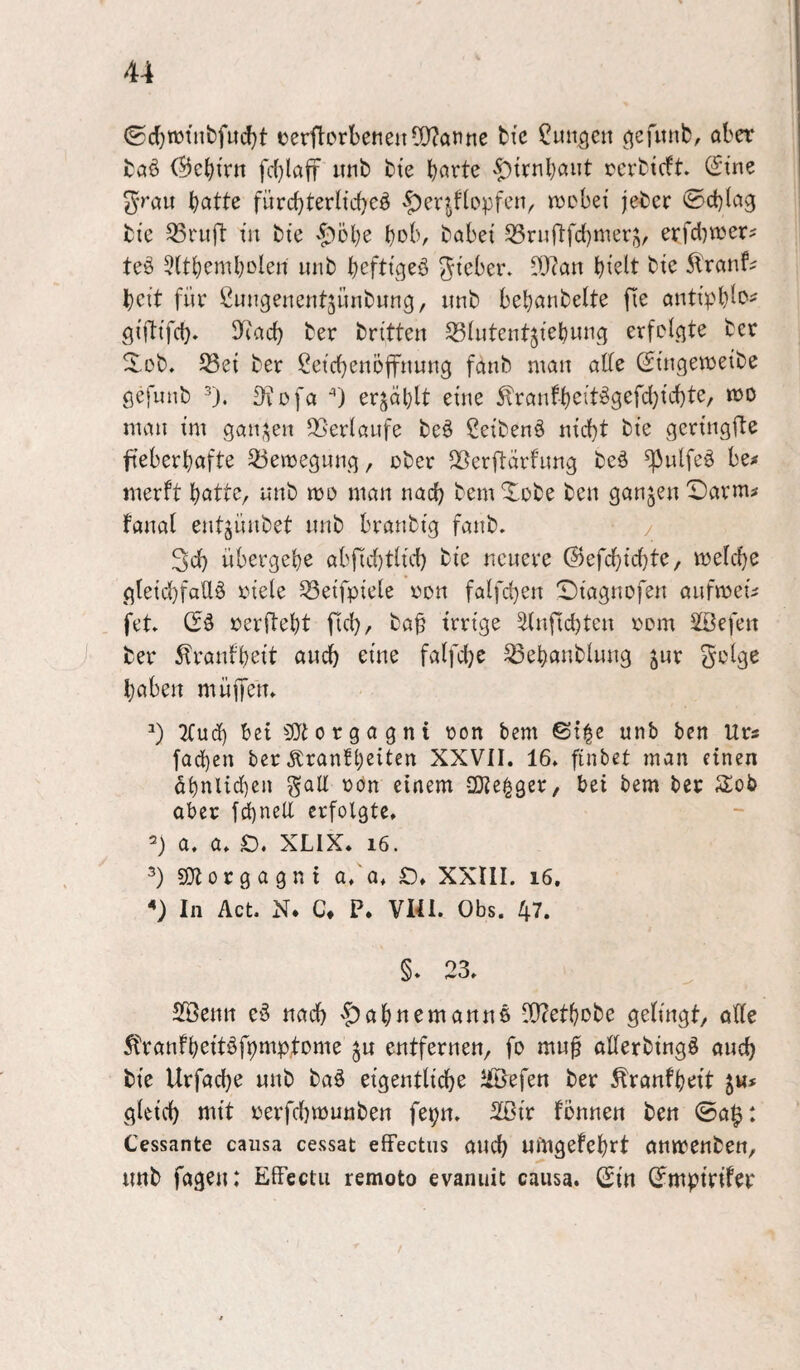 (S(J)TOfnbfud)t eerftDrbetieu5Q?anne btc jungen ^efitnb, ober boö (55cbirn fd}laff mib bte v^trnbaiit rerbteft (S'tne ^rau fürd}terHd)eö ^erjftopfen, trebei jeber 0d)(og bte ^rujl: tu bie '^^obe bob, bobet S3rufl:fd)mers, erfd^ujer? teö 5(tbembDleu lutb b^fttgeö gteber. Di)?on b^^lt bte 5\'ronf^ beit für Cuugenentjünbung, itnb bebonbelte fte outtpb^c^' gi'fttfd). D^iocb ber britteu SBlutent^tebung erfclgte ber Xob. 53et ber ßeicbeuöffuung foitb mau ode (:Stugemetbe gefunb ^). ^füfo ) erjoblt et'ue ^rauf-b^itiSSßfcb^ü'bte/ voo ntou tut gou;^eu 5GerIoufe beö ßeibenö utd}t bte gertugfte fteberbofte Q3emeguug, ober ^erftörfitug beä ^ulfeö be# merft bottc, uub mo man nach bem Xobe beu gaujeu X)armi faual eutjiutbet uub braubt’g faub. / 3d) übergebe abf1[d)t(id) bte neuere @efcbtd)te, meicbe gtetd}faU§ oiele 53etfp{e[e oon fa{fd}eu 'Dt'aguofeu aufmeu fet Cfä oerftebt fteb/ ba§ trrt'ge äiuficbtcu oom SSefeu )■ ber ^raufbett and) eine falfdje ^ebaubluug jur ^olge haben müjTem 2(ud) bet 3}torgagnt oon bem ©t|e unb ben Ur« fad)en ber Äranfb^^t^t^ XXVII. 16. finbet man einen abnlid)en gaU oön einem OJie^ger, bei bem ber 3:ob aber f^ncll erfolgte, a. a. £). XLIX. i6. 50torgagni a. a. XXIII. i6. In Act. N. C\ P. VI41. Obs. 47. §. 23. SfÖeutt eö nad) ^abttemanuß ^etbobe gelingt/ alle ^ranfbeitöfpmp.tome ^u entfernen/ fo mu0 aderbtngö and) bte Urfacbe uub baö eigentltcbe Jföefen ber ^ranfbett ju* gletd) mit oerfcbmuuben fepn, 2ßir fönnen ben @a^: Cessante causa cessat efFectiis auch ufttgefebrt anmenben/ unb fageu: EiFectu remoto evanuit causa. (Sin (Jmptrifer