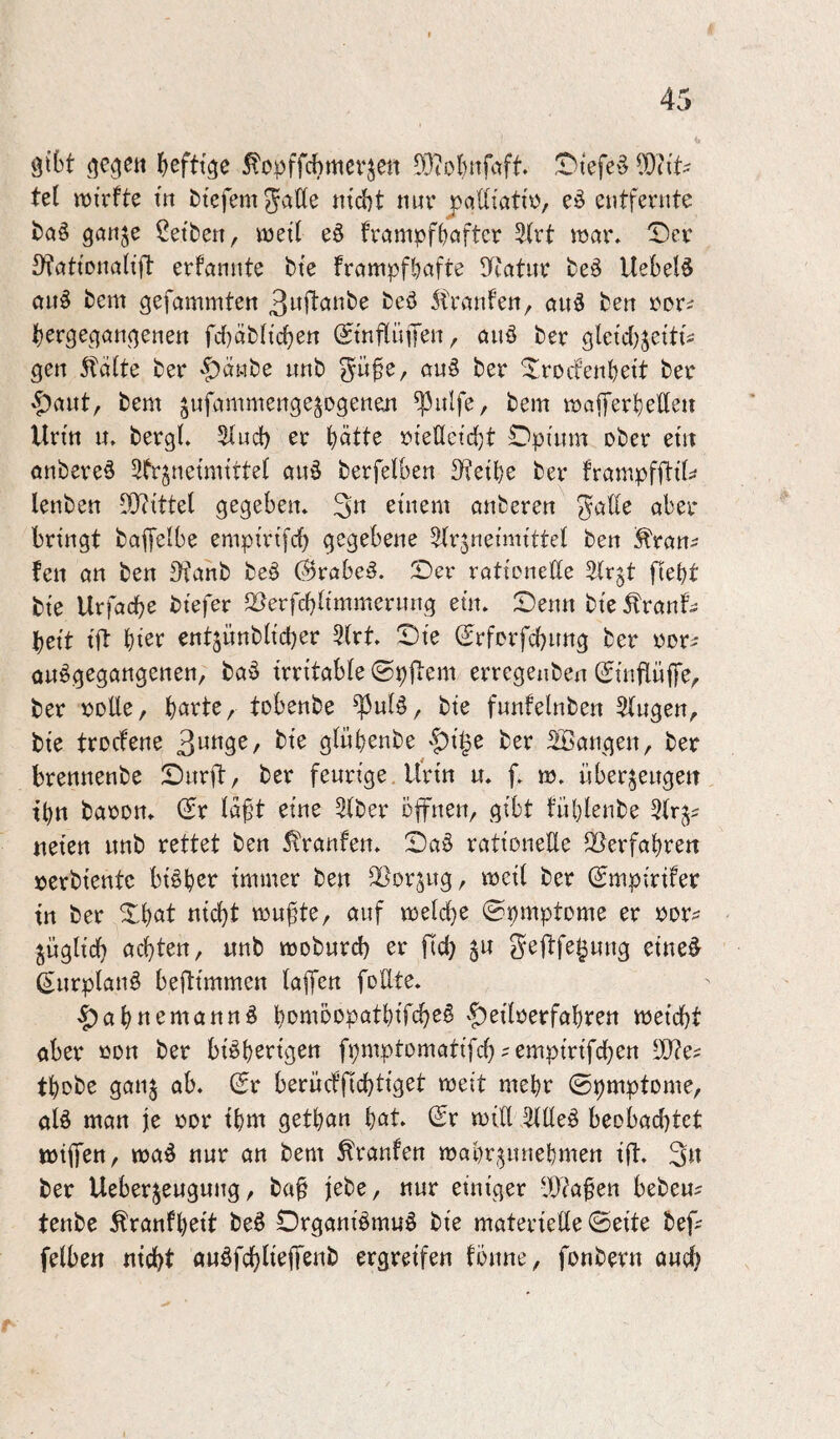 gibt gegett heftige ^opffchmcrjen 5'3iohnfaft. ^iefe§ ^TiiU tet juirfte ttt btefem gatte nicht nur j)attiatir, entfernte taö ganje Reiben, ineit eö frampfhaftcr ^(rt mar. X)er S^ationatift erfannte bie frampfhafte S^catur beö liebet^ ctnö bcm gefammten 3wftanbe beö itranfen, au5 ben ror^ hergegangenen fct)äbticben ^inftinJen, anö ber gteict^jciti^ gen ^ätte ber ’^^änbe nnb gü^e, auö ber ^Iroifenbeit ber »^ant, bem jufammenge^ogenen ^ulfe, bem maiferbetteu Urin n. bergt. 5tuct) er h^tte rietteicht C3pinm ober ein anbere^ 3fr§neimittet au§ berfetben S'feibe ber frampfjl:it;^ lenben Mittel gegeben. 3« einem anberen gatte aber bringt baffetbe empirifcb gegebene ^trjneimittet ben ^ran^ fen an ben ^^anb beö @rabe^. Der rationettc ^trgt ftebt bie Urfacbe btefer 25erfchtimmernng ein. Denn bie Traut¬ heit ift hier entjünbticher 5(rt. Die (Srfcrfchnng ber ror- onögegangenen, baö irritable ©pjiem erregenben (SinftüfiTe, ber ijotte, h^tte, tobenbe ^ut§, bie funfelnben Stugen^ bie trocfene gtnhenbe 'Jsi^e ber Sßangen, ber brennenbe Dürft, ber feurige, Urin u. f. m. überzeugen ihn baron. (Er taft eine 5tber öffnen, gibt tuhlenbe 5trz- neien nnb rettet ben Traufen. Daö rationette äterfahren »erbientc bisher immer ben ^orjug, meit ber (Smpirifer in ber Dhcit nicht mu^te, auf metche ©pmptome er »otv jügtich achten, nnb moburch er fleh 5« gejtfe^ung eine^ ß^urptanö beftimmen tajjen fotlte. ^ahnemannö homöopathifchsö '^eitoerfahren meicht aber ßon ber bi^h^ngen fpmptomatifch ^ empirifchen thobe ganz ab. (5r berücffichtiget meit mehr ©pmptome, atö man je ror ihm gethan hot. (£r mift 3ttte§ beobachtet mififen, ma^ nur an bem Traufen mahrzunehmen ift. 3« ber Ueberzeugung, ba^ jebe, nur einiger IF^afen beben? tenbe Tranfheit be§ Organiömuö bie materiette ©eite bef? fetben nicht anöfchlmffßiib ergreifen fönne, fonbern ouch