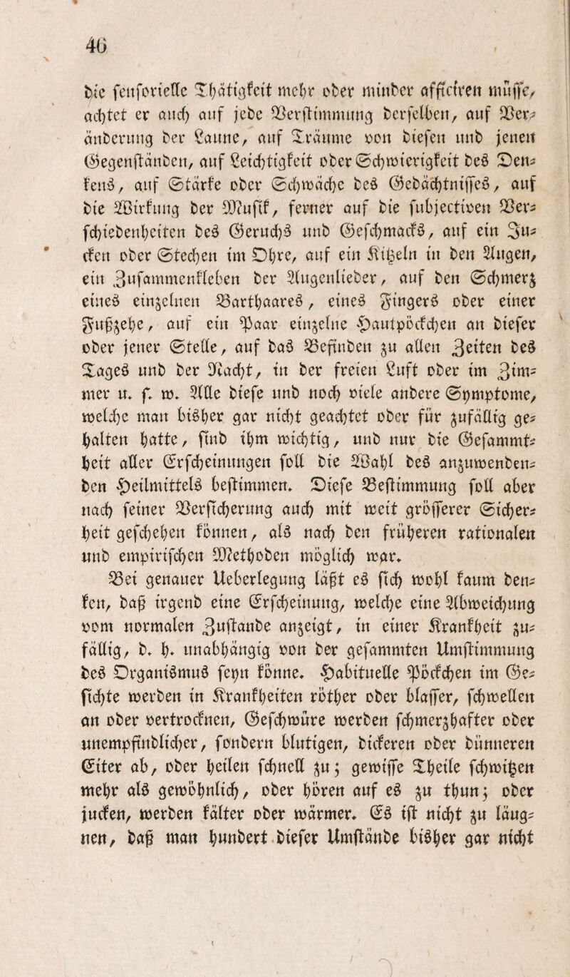 bic feitfoirtedc Xf)at{öfci't mcl)r et^er minbcr nfftctVeit nuiffc< ad)tct er ßiicf) öiif jebe Q^erfti'mnuuig tcrfcl|)eii/ auf äubcnnig ter Saune, auf 2^,räumc reu tiefen uut feneit (^egenftäntcu, auf Setci)ttgfe{t oter^d^njierigfeit teö ^Dem t’euö, auf 0tarfe oter 0d)it5ad)e teö @etäc()tntjTeö, auf tie Sßirfuug ter 9}?ufif, ferner ouf tie fubjectiren Sßers fd)ieteut)eiten teä Öerud)^ uut ©efdjmacfö, auf ein 3«== (feu oter ©ted[)eu im Di)re, auf ein ^'i^eln in teu Singen, eilt 3i^f<^^^ii'tteni'ieben ter Siugeulieter, auf ten ©djmerj etueö einjeiueu ^arti)aare§, eineö ^tner ^uf';^el^e, auf ein ^aar eiujciue '^auipoefdjeu an tiefer oter jener ©tede, auf taö ^eftuten ju aüeu ^^iUn te§ Xageö uut ter diac^t, tu ter freien Suft oter im 3inv mer u» f* m. Sitte tiefe uut nocl^ oieie untere ©pmptome, meii)c man biöt)er gar nid)t geachtet oter für jufäiltg ge^ galten hatte, fiut ihm toid)tig, uut nur tie ©efammt^ heit atter (£rfcheinungen fott tie Sföahl M anjumenten^ ten Heilmitteln beflimmem Siefe ^eflimmung fott aber nach feiner SSerficherung auch mit meit gröfferer ©icher? heit gefchehen fonnen, alö nach ten früheren rationalen nnt empirifchen tt}?ethoten möglich mar» ^ei genauer Ueberlegung laft eö fich mohl faum ten^ fen, ta^ irgent eine (Srfcheinung, melche eine Sibmeichung oom normalen 3wflante an^eigt, in einer 5tranfheit ju^ fällig, t» h* unabhängig oon ter gefammten Umftimmung ten Drganinmun fepn fönne. Habituelle ^öcfchen im (Be^ fickte merten in ^ranfheiten röther oter blafer, fchmetten an oter oertroefnen, ©efchmüre merten fchmerjh^^fter oter nnempftntlicher, fontern blutigen, tieferen oter tünneren (Siter ab, oter heilen fchnett pj gemiffe Xheile fchmi^en mehr aln gemöhnlich/ oter hören auf en thunj oter juefen, merten fälter oter märmer. ©n ift nicht ^u läug^ nen, ta^ man h«ttbert.tiefer Umftänte binher gar nicht