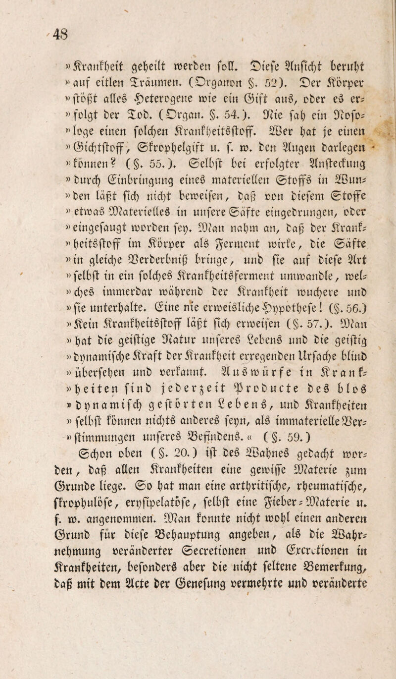 »^vaiin)e{t ^et)e((t werben foCf, Stefe 5(nfirf)t benil)t »auf eitlen Xränmen. (Degancn §. 52)» Ser ^lorper alle§ heterogene wie ein 0ift an^, cber ev^ »folgt ber Xob» (Organ» §» 54»)» i)tie fal) ein Dtofo^ »löge einen folc^en 5t'ranfl)eitöftoff. 2Öer l)at je einen »0icl)tftoff, ©fropl;elgift u» f» w» ben Gingen barlegen • »tonnen ? (§» 55.). ©elbft bei erfolgter 5(nftecfnng » burd) (Einbringung eineö materiellen @toff^ in SBun^ »ben lä^t fid) nid}t beweifen, ba§ ron biefem (Stoffe » etwa§ 5)caterielleö in unfere Säfte eingebrungeu/ ober »eingefaugt worben fep» rOian nal)m an, ba^ ber 5trant? »beit^ftoff im Körper alö Ferment wirte, bie Safte »in gletd}e ^öerberbnif? bringe, nnb fie auf biefe 3lrt »felbft in ein foldjeö 5tranfbeitöferment umwanble, wel? »d)eö immerbar wäbrenb ber 5tranfl)eit wuchere nnb »fie unterhalte. (Eine nie erweislichehbPDtbefe! (§»56.) »^ein St^ranfheit^ftoff läft fld) erweifen (§»57»)» 9J?an » hat bie geiftige Ifcatur nnfereS ßebenS nnb bie geiftig » bpnamifche 5fraft ber tontheit erregenben Urfache blinb » überfehen nnb rertannt» 3lnS würfe in ^tranf^ »heiten finb feberjeit ^robnete beS bloS »bpnamifch geftörten 2ebenS, nnb Trautheiten » felbft tonnen nid)tS anbereS fepn, alS immaterielle Q5er^ »ftimmungen nnfereS ^efiubenS»« ( §» 59») Schon oben (§» 20.) ift beS SBahneS gebacht wor^ ben / baf allen Trautheiten eine gewiffe Materie ^nm 0rnnbe liege. So hßt man eine arthritifdje, rhenmatifche, ftrophwlöf^/ erpfipelatofe, felbft eine gteber ? 5D?aterte n. f. w. angenommen» 9D?an tonnte nicht wohl einen anberen 0rnnb für biefe 53ehauptung angeben, alS bie 2öahr^ nehmung oeränberter Secretionen nnb (Ererctionen in Trautheiten, befonberS aber bie nicht feltene S3emertung, ba^ mit bem ^cte ber ©enefnng oermehrte «nb oeränberte