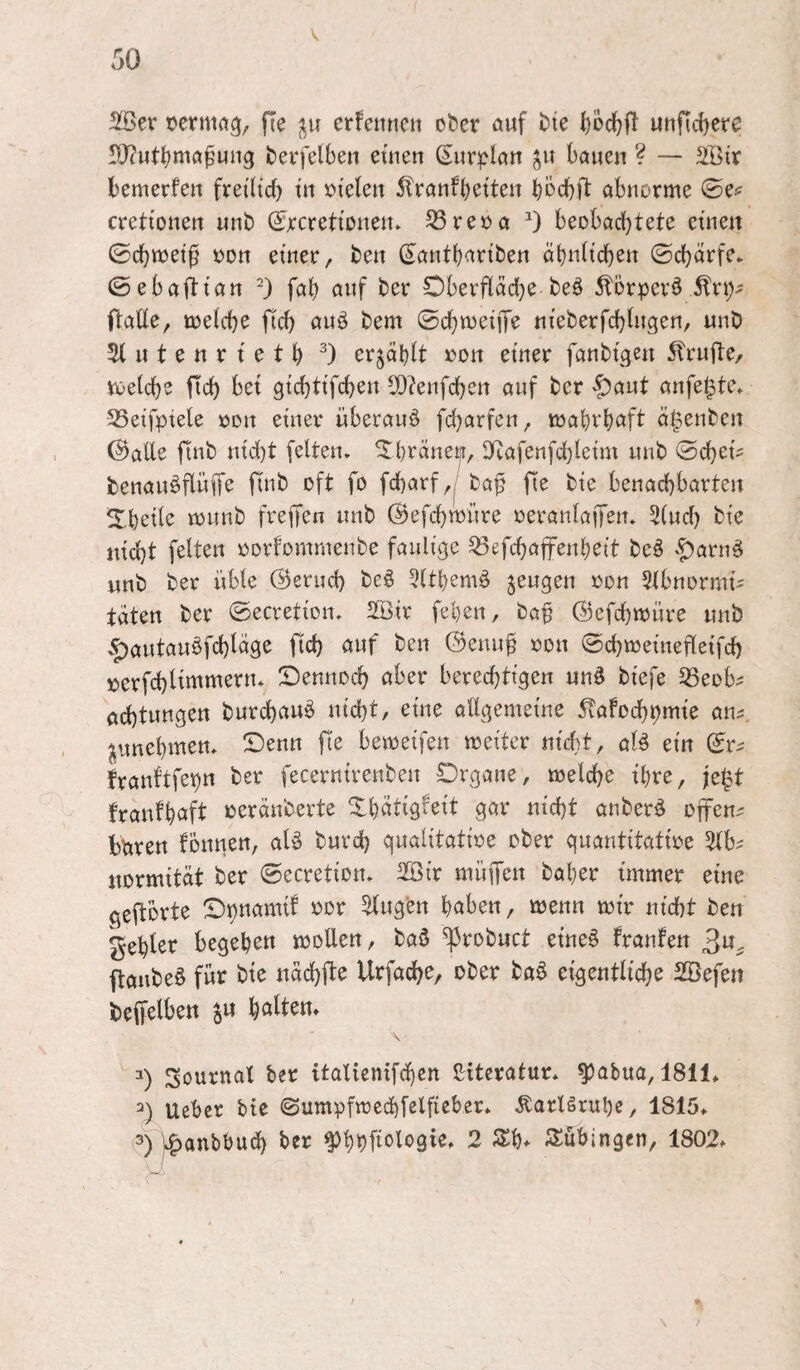 SSer oermfl^, fte erfenncn ober auf bie l)0(^ft unficl)ere rO?utt)ma^uii3 berfelben etrten (Eur^^ku bauen ? — äBir bemerfen frei(td) tu »teleu 5franfbetten bbcbft abnorme ©e^ crettonen unb ©rcretionen» ^reüa 0 beobachtete einen ©chmet^ oon einer, ben (^antbariben ähnlichen ©chärfe* ©ebafti’an *) fah auf ber Oberflädje beö ^örperö ftalle, toelche fich auö bem ©chmeijT^ nieberfchlugen, unb 51 u t e n r t e t h erzählt oon einer fanbigen 5frufte, voelche fleh bei gichtifchen 5[)?enfd)en auf ber ^aut anfe^te. 53etfpiele oon einer überaus fd)arfen, mahrhaft ö^enben ©alle finb nicht feiten, ^hräney, 5Kafenfchleim unb ©chek benauöflüffe finb oft fo fcharf,/ ba^ fie bie benachbarten ^hoile munb freifen unb ©efchmnre oeranlaffen. 5lud) bie nicht feiten oorfommenbe faulige ^efchaffenheit beö ^^arn^ unb ber üble ©ernd) beö 5lthemä jeugen oon Slbnormi^ täten ber ©ecretion. 2öir fehen, baf ©efehmüre unb .^autauöfchläge ftch auf ben ©enu^ oon ©d^meinefleifd) »erfchlinitt^^^»* Sennoch aber berechtigen un§ biefe ^eob^ öchtungen burchauö nicht, eine allgemeine 5vafochhmie an^, ^unehmen. ©enn fie bemeifen meiter nicht, aU ein ©r^ franftfepn ber fecernirenben Organe, melche ihre, je^t franfhaft oeränberte Xhätigfeit gar nicht anber^ offene bbren fontien, ak burd) qualitatioe ober guantitatioe normität ber ©ecretion. 2Bir muffen baher immer eine geftbrte Oi)ttamif oor klugen haben, menn mir nicht ben fehler begeheu motten, baö ^robuct eineö franfen 3w. ftanbe§ für bie nächfle Urfache, ober ba§ eigentliche SBefen beffelben ju halten» v- Sournat ber italienifdhen Literatur, ^abua, 1811» lieber btc ©umpfmed)felfieber* Karlsruhe, 1815» 3) jc^anbbud) ber ^hhfielogie. 2 Sh» Subingen, 1802»