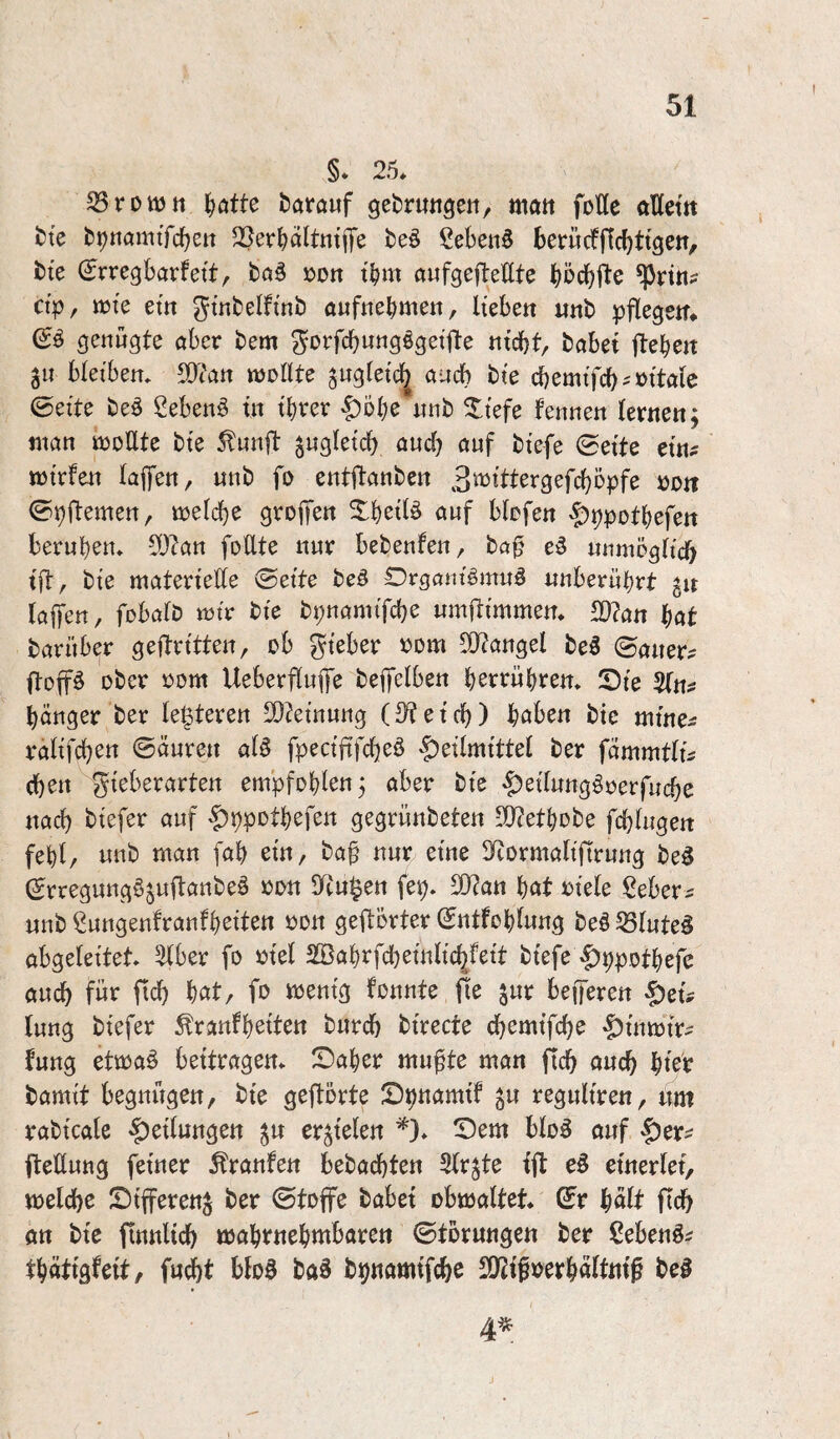 I §* 25* S5rottJtt tjötte ^atauf gefcrutigeii, matt foße ößettt t)te b^ttamtfc^ett $öer^)ältntiTe beö Sebenö ber«cfflc()ttgeit, fcte (Jrregbarfett;. »ott t^m aufgefteßte ^öc^ße ^rtti? ctp/ vok em gtnbelftnb auftre^mett, lieben iinb pßegem genügte aber bem ^orfcbnngögeiße nicht, habet flehen jn bleiben* SOian mollte ^ngletc^ auch bte ci)emtfch^»itale 0eite beö Sebent in ihrer §Dhe nnb ^iefe fennen lernen; man müßte bie ^unß zugleich auch <»wf biefe 0eite ein? mirfen lafen, unb fü entßanben B^Jittergefchöpfe öotr ©pßemen, melche grojTen Xheilö auf blofen ^ppothefen beruhen* ^Jlan foßte nur bebenfen, baf unmögltcf) iß, bie materieße 0ette beö Drganiömuö unberührt gn laßen, fobalb mir bie bpnamifche umßimmen* 2)?an hat barüber geßritten, üb gieber »üm 50?angel be5 ©auer? ßüßä über üüm Ueberßufe beßelben hstt^whten* IDie 2(n? hänger ber letzteren ß}?einung (Speich) haben bte mine? ralifchen ©äuren al^ fpecißfcheö 'f)eilmittel ber fammtli? (heu gieberarten empfehlen; aber bie $eiTung§üerfuche nach btefer auf |)ppüthefett gegrünbeten 5ßtethübe fchlugen fehl, unb man [ah ein, ba^ nur eine SRürmalißrung beö ^rregungö^ußanbeö een Situ^en fep* ß3?an hat eiele ^l^eber? unb ßungenfranfheiten een geßerter Sntfehlung be§ 23lute§ abgeleitet* 5lber fü üiel 2Bahrfd[)einlic|fett biefe |)ppDthefe auch für fleh hat, fü wenig füunte ße ^ur beßeren -^ei? lung biefer Äranfh^iten burch birecte chemifche -|)inmtr? fung etmaö beitragen* ^Daher mu^te man fich auch hieb bamit begnügen, bie geßerte Spnamif ^u reguliren, um rabicale Teilungen ^u erzielen *)* Dem blü5 auf |)er? ßeßung feiner Traufen bebachten 3lr^te iß einerlei, welche Dißerenj ber ©tüffe habet obwaltet* ©r halt ßch an bie ßnnlich wahrnehmbaren ©türnngen ber ßebenö? thätigfeit, fucht bloö ba§ bpnamifchc ß)iifoerhaltni^ bei 4^.