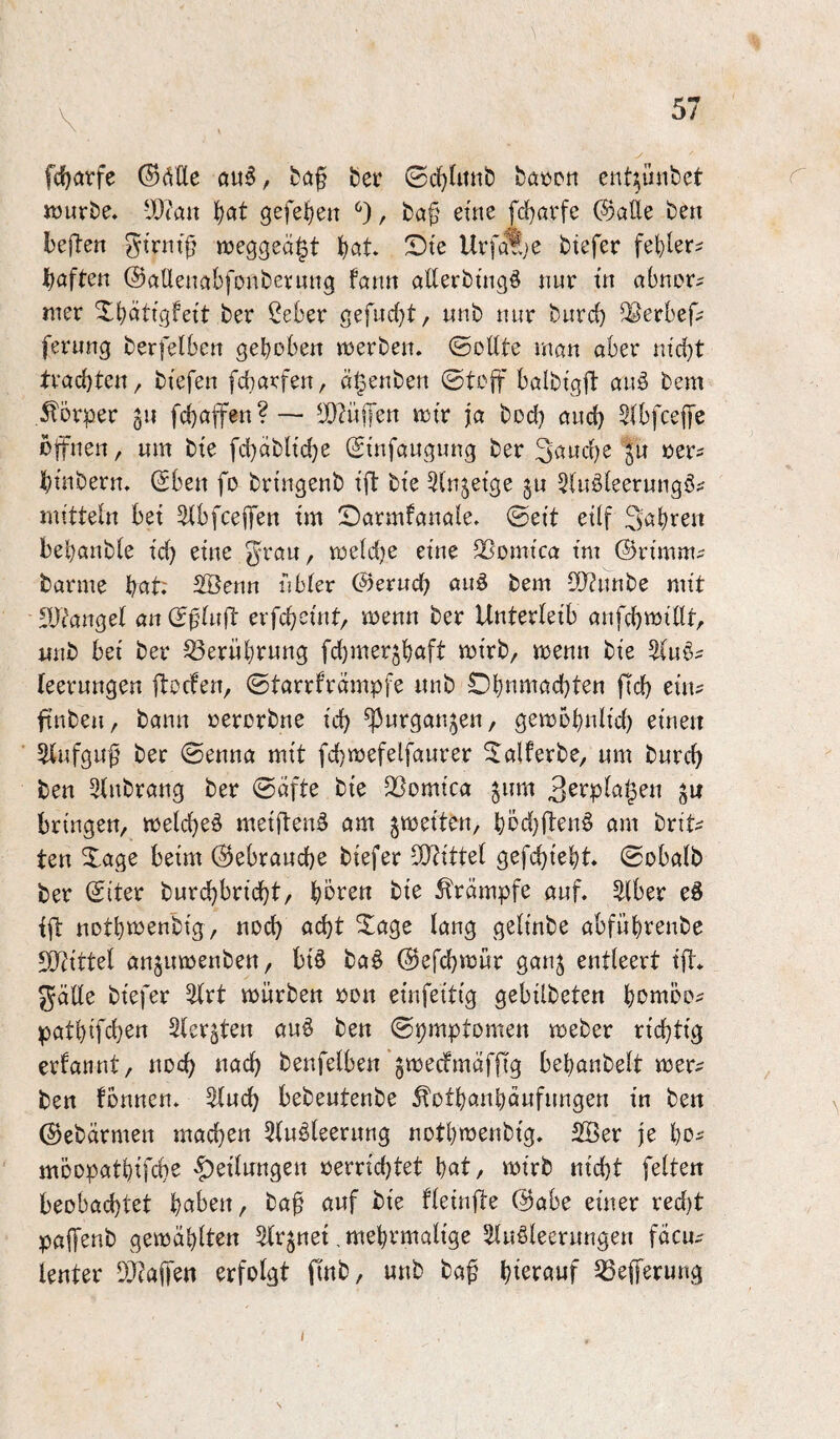 fc^arfe (^äUe flu6, bei’ böüpn ent^ünfcct Jüurbe. -J)iaix ^at gefe^en , ba^' eüie fcl)örfe ®ade ben beften «jeggeä^t böt Dte Urfa^e btefer haften ©aüenabfoubevnng fann allerbtngö nur tn abnorm jner Xbättgfei't ber Seber gefud)t, nnb nur burd) ^erbef; ferung berfelben gehoben werben, ©ollte man aber nid)t trachten, biefen fcbarfen, ä^enben ©tcff balbtgft auö bem .Körper gu fchajfen?— ^JD^üffen wtr ja bod) aud) Slbfceffe offnen, um bte fd}dbltd)e Stnfaugung ber ju oer^ htnbern. (Sben fo bn'ngenb tfi: bxe 5injetge ju 5(uöleerungö^ mitteln bet 5(bfceiTen tm 2)armfanale. ©ett etlf 3abion bebanbfe td) etne ^rau, weldje eine ^omtca tm ©rt'mm;? barme hat; ^enn nbter C^erud? auö bem l)J?unbe mit 'Dtanget an (J^fuft erfcheüit, wenn ber Unterleib anfchmtllt, itnb bet ber Berührung fdjmer^h^ift mtrb, wenn bte ^uö^ leerungen flocfen, ©tarrfrdmpfe nnb Ohnwöchten fleh ein? ftnben, bann oerorbne td) ^urganjen, gewohnlid) eine« 5lufgu^ ber ©enna mit fchwefelfaurer ^alferbe, um burch ben Slitbrang ber ©äfte bie QSomica jitm a« bringen, welche^ meiflenä am ^weiten, höd;flen§ am brit^ ten Xage beim (Gebrauche biefer SlRittel gefchieht. ©obalb ber ©iter burchbricht, hbren bie 5trdmpfe auf. ^Iber e8 ift nothioenbig , noch acht Xage lang gelinbe abführenbe IDtittel anjtiwenben, biö ba§ ©efchwur ganj entleert ift. gälle biefer ^rt würben oon einfeitig gebilbeten homöo? pathifchen 2ler$ten au^ ben ©pmptomen weber richtig erfannt, noch nach benfelben'gwecfmdffig behanbelt wer? ben fonnen. 5lnch bebentenbe ^othanhdnfnngen in ben (Sebetrmen machen 3lnöleernng nothwenbig. 2Ber je ho? moopathifche Teilungen oerrid)tet h^t, wirb nid)t feiten beobachtet h^ben, ba^ auf bie fleinjte ©abe einer red)t paffenb gewählten 5lr^net, mehrmalige 5llu§leerungen fäcu? lenter OJtaffen erfolgt finb, nnb baf hierauf ^efferung