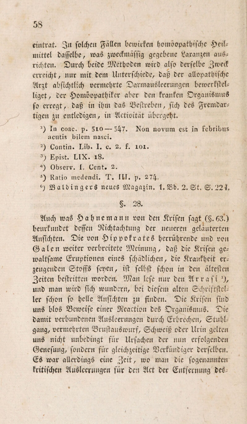 eintrat 3« ^aHen bcmirfen bomoopatbffdjc |)eiU mittel baiTelbe, ttJa§ ^merfmäffig gegebene l^arai^en auö? rict}ten. Sureb betbe SDietboben mirb alfo berfelbe erreicht, nur mit bem Unterfc{)iebe, ba^ ber aÜDpatbifeb^ 5(rjt abficbli^'^ vermehrte ^Darmöuöleeriingen bemerfflel^ liget, ber $>DmDDpatl)ifer aber ben franfen Drganiömu^ fo erregt, ba§ in ihm ba§ ^^ejlreben, fid) beö grembar^ tigen 511 entlebigen, in 5(ctir>itat übergebt. In coac. p. 510—547. Non novnm est in febribiis aentis bilem nasci. 2) Contin. Lib. I. c. 2. f. 101. Epist. LIX. 18. *) Observ. I. Cent. 2. \ Ratio medendi. T. III. p. 274. JBaUingerö neues 33tagajin. 1. SSb. 2. (St. <B,22h §. 28. 2(ncb ^abttemann ijon ben ^rifen fagt (§.63‘.) beurfnnbet bejyen !Eicbtacbtnng ber neueren gelauterten Slnficbten. ^Die üon '^ippofrateö b^rrübrenbe nnb »on ©alen meiter verbreitete 9J?einnng, baj5 bie ^rifen ge? mattfame (Eruptionen eine§ fcbablicben, bie ^Iraufbeit er? ^engenben ©toffö fepen, ifl felbft febon in ben älteflen 3eiten beftritten morben. 2J?an Icfe nur ben 5(rrafi 3/ nnb man njirb ficb mnnbern, bei biefem alten Sc!}riftftcl? ler febon fo b^H^ 5(nficbten ju finben. X)ie 5trifen finb unö blo§ 23e«3etfe einer !Eeaction be^ Orgäniömnö. !Die bamit verbnnbenen 5tnöleernngen bnreb (Erbrecf}en, ©tnbl' gang, vermel)rten Srnftanömnrf, ©ebtoei^ ober Urin gelten unö nicht nnbebingt für Urfacben ber nun erfolgenben ©enefung, fonbern für gleichzeitige SSerfünbiger berfelben. mar allerbing§ eine 3e^l^/ bie fogenannten fritifeben 5(u^leernngen für ben 5(ct ber Entfernung be^^