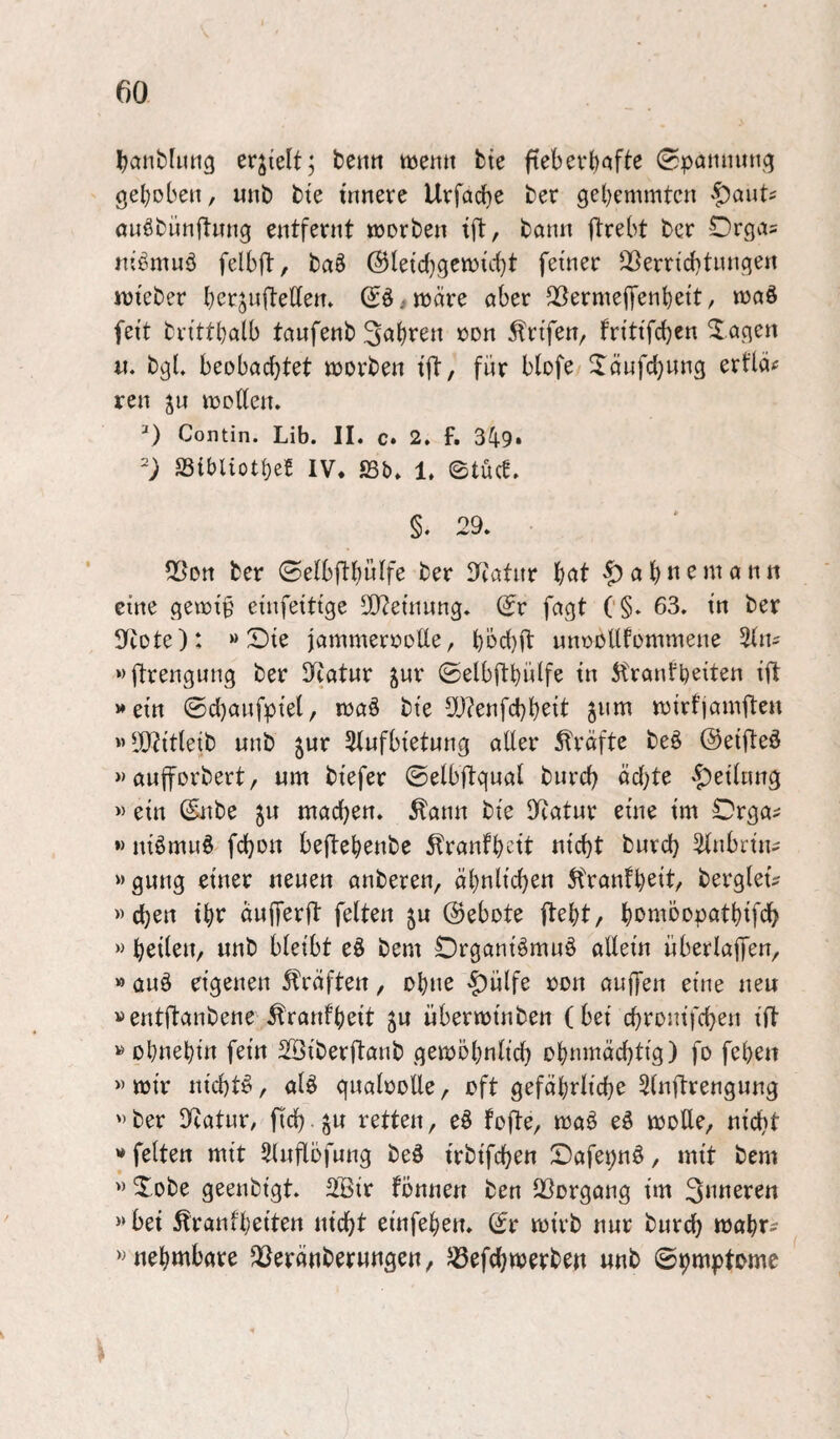 ^anbUtttß erhielt; beitti ttjenit bte ftebevl)afte Spammti^ gehoben, unb bte umere Uvfacbe ber gebemmten |)auti öuöbünftung entfernt worben ift, bann ftrebt ber Orgas nib^muö felbft, baö @letd)gewtcbt feiner ‘^erricbtungen wteber bcrjnftedem (Jö,wäre aber ^ermejfenbett, waö feit brittbalb taufenb »d« ^rifen, fritifc^en Xagen «. bgL beobachtet worben ift, für blofe Jänfd)ung erfläc ren ju woden. 0 Contin. Lib. II. c» 2. f. 349» SSibliotbeE IV. S3b. 1. ©tuet. §. 29. ■ 59on ber ©elbftbüife ber lliatur bc^t -f)absentann eine gewif' einfeitige ^CReinung. dv fagt C§. 63. in ber 9cote): »Sie jammerooUe, bbd)ft nnooUfommene %tu »ftrengung ber S^iatnr ^ur ©elbftbidfe in 5tranfbeiten ift »ein ©d)anfpiel, waö bie 5[)?enfd)brit gnm wirtjamften »dyjitleib unb jur 3tnfbietung aller strafte beö ©eifteö »aufforbert, nm biefer ©elbftgnal bureb äd;te «J^eilnng « ein (Snbe 5u machen, ^ann bie dcatnr eine im Orga^ »> niömnö fchon beftebenbe 5tranfbcit nicht burch 2lnbrin^ »gnng einer neuen anberen, ähnlichen 5franfb^i6 berglet^ »chen ihr änfferft feiten ju 0ebote ftebt, bon^bopatbifch »nnb bleibt eö bem Organiömnö allein nberlajfen, » auä eigenen Kräften, ohne -^ülfe oon auffen eine neu »entftanbene ^ranfbrit ju überwinben (bei chronifchen ift »ohnehin fein Söiberftanb gewöhnlich ohnmächtig) fo febett » wir nichts, al^ qnaloolle, oft gefährliche Slnftrengnng »ber 9catur/ fich-gu retten, eö fofte, waö eö wolle, nicht »feiten mit Slnflöfnng beö irbifchen Safepn^, mit bem » Sobe geenbigt. 2Bir fönnen ben Q3organg im » bet ^ranfbeiten nicht einfeben. (^r wirb nur bnreh wahr? » nebmbare föeränberwngen, JBefchwerben unb ©hmptomc