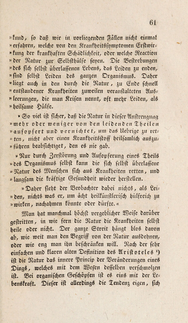»hinb/ fo ttjfr m »orftc^citbeit ^aßen ntc()t etiimö? »erfahre«, vüelche t>o« be« ^'ranfhettäfpmptomcn Srßwtr? »fung ber franfh^^fte« ©chabltchfett, über tüelche S^eactio« »ber !ycat«r jur ©elbßhulfe fepe«. X)te SSeftrebungen »beö ficf) felbft übertafTene« Gebens, ba§ ßetbe« j« enbe«, »ftnb felbjl: ßetbe« beö Qört^e« OrgantömuS» ©aber »liegt auch ^e« burch bte Statur, (Jnbe fchneß »entjlanbener ^ranfhette« ^«wetten üeranflattete« »leerungen, bte man ^rifen nennt, üft^meht^ ßetben, at^ «hetlfame §«lfe* » ©0 ütel ift ficher, baß bie^Katnr tn btefer^Inßrengung »mehr ober mentger üd« ben letbenbe« ^^hetle« »aufopfert nnb »ernichtet, um baö Uebrige ju ret^ »te«, nicht aber eüieu ^ranfhettjSßüff heitfamlich au^ju^ »führen beabflchttget, ben eö nie gab» »SRur burch Stufopferung eine^ ^hetB »beö Organiömuö felbft fann bie fich felbft uberlaffene »DRatur be^ 3!}?enfchen fich auö Äranfheiten retten, unb »langfam bte fraftige ©efunbheit mieber herjteßen» » Saher fleht ber Beobachter habet nichts, alö 2cU » ben, nichts »Jeiö ^r, um acht heilfünftlerifch hwlfreich 5« »mtrfen, nachethtt^en fönnte ober burfte.« 50?an h^tt manchmal hbchft oergebiieher SSetfe baruber geftritten, in mie fern bte SRatur bie ^ranfheiten felbft heile ober nidht. Ser gan^e ©treit hö^gt bloö baoon ftb, roie meit man ben Begriff oon ber llcatur auöbehnen, über mie eng man ihn befchränfen miß» IRach ber fehr einfachen nnb flaren alten Seftnition beö Slriftotele^ tft bie ÜRatur ba§ innere ^rincip ber Beränberungen eine§ Singö, melcheö mit bem 2ßefen beffelben ocrfchmol^en tfl» Bei organifchen (^efchbpfen ift eö einö mit ber benöfraft. Siefer ift aUerbingö bie Xenbenj eigen, fich \