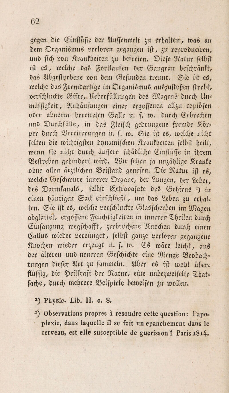 qegen bte (Jtnfiriffe ber 5(itffenmelt jit erfialteu, ö)öö a» fcem Drgöntömuö verloren gcgöngen ift, reprobuctren, Mnb »on 5lrQnf^etrett 5» befreien. Diefe ITcatur felbft tjl eö, ttjelcbc bflö ^ortlöufen ber (Gangrän befd)ränft, baö Sfbgeftprbene »on bem ©efnnben trennt. (Bie tft e§, i\?eicbe ba§ ^rembarttge imDrgani^mnö ou^juftD^en ftrebt^ »erfcblncfte ©ifte, Ueberfnünngeh be^ SO^ogenö burd) Um tnciffigfeit, Sinboufnngen einer ergopnen alljn cDpibfen ober abnorm bereiteten (^aEe n. f. m. biird) (Erbrechen nnb SnrcbfaEe, in baö gebrnngene frembe 5l'5r? per burcl) Vereiterungen n. f. m. 0ie ift eö, melcbe nid)t feiten bie mid)tigjl:en bpnamifcben ^ranfbeiten feibft \:)dlt, wenn fie nid}t bnrcb änffere fcbäblicbe (2inflüffe in tbrem Veftreben gel}inbert mirb. 2®ir (eben ja un5dblige Traufe jobne aEen ärztlichen VeiEottb genefen. Sie Eiotur iE eö, melcbe (Sefcbroure innerer Organe, ber Snngen, ber ßeber, beö Oarmfanalö, felbE Srtraoafate be6 ©ebirnö -) in einen b^wtigen ©acf einfd)liept, nm baö ßeben z« erbaU ten. ©ie iE e§, meldbe ©laöfcberben im EJiagen abglättet, ergoE^ne gencbtigfeiten in inneren Xbeilen burcb (Sinfangnng tt)egfd)aEt, l^xhxt^^n^ Knochen bwrcb einen ^aEnö mieber oereiniget, felbE ganze oerloren gegangene itnoeben mteber erzeugt u. f. m. märe leicht, auö ber älteren unb neueren (Befchichte eine E)?enge Veobach' tungen biefer 3lrt z^ fammeln. 5lber eö iE mobl übers EüfEg, bie ^eilfraft ber D^atur, eine unbezmeifelte Xbats fache, burch mehrere Veifpiele bemeifen z» moEen* ^3 Physic. Lib. II. c. 8. 1 Observations propres ä resoudre cette question: l’apo- plexie, dans laquelle il se fait un epanchement dans le cerveau, est eile siisceptible de gnerisson^J Paris 1814.