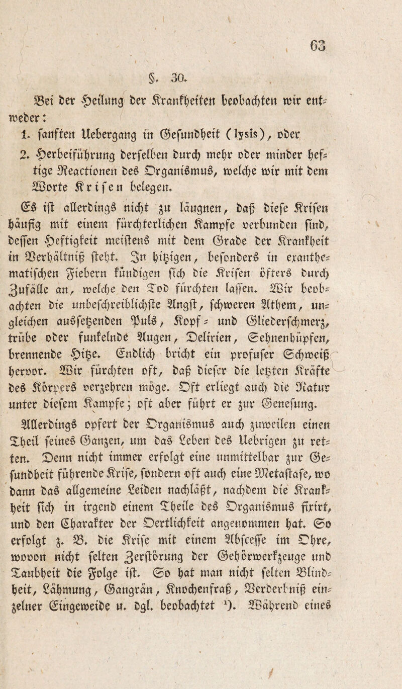30. Set t)et |)etlun3 bev ^rönf^etten kobodfjtett mv cnt>' tueber: 1. fanften Uebcrgan^ m (Befunbbett (lysis), ober 2. §cebetfuk«ng berfelben burcb mek ober mtnber kfs ttge 9?eacttonen beö Orgattiömuö, toeicbe totr mtt bem Sßorte ^rifett belegem tjl aüerbütgö md)t läu^tten, baf btefe ^rtfen bäuftg mit etnem fürd)terltd)en ^ömpfe oerbunbett flnb, befen ^efttgfett metftenö mtt bem (Brabe ber 5\raiifbett in Serböttttt^ fte!)t. 3^^ k’^tgen, befonber^ in ercmtbc? mattfcben gtebern fnnbtgen ficb bte ^rtfen öfter§ burcb 3«fciße an, meiere ben ^Tob fiircbten (a|Ten. 2Ötr beob- achten bte imbefcf)retbltchfi:e ^ngft, fehleren Stthem, gletchen auöfe^enben ^nlö / ^opf^ nnb (^Heberfdhmerj, trübe ober funfelnbe Singen, SDeltrten, 0ehnenbüpfen, brennenbe '|)t§e. (Jnbltcb bn’cbt etn profufer ©chmet^r beroor. 2Btr fürd}ten oft, ba^ btefer bte testen Äräfte^ beö ^brperä oer^ebren möge. Oft erliegt and) bie D^iatnr unter btefem Kampfe 3 oft aber führt er ^nr ©enefnng. SlUerbtngö opfert ber Crgant§mn§ auch ^umetlen einen Xkil feinet ©anjen, um ba§ Seben be§ Uebrigen ^n ret? ten. Senn nicht immer erfolgt eine unmittelbar ^nr @e^ fnnbbeit führenbe ^rife, fonbern -oft auch btne 50?etaflafe, mo bann ba§ allgemeine ßeiben nachlä^t, nachbem bie ^tranf^^ heit fid) tn trgenb einem Shetle beö Drgani§mn§ firirt, nnb ben (^^axatt^x ber Dertlichfeit angenommen h^tt ©0 erfolgt S. bie Ärife mit einem Slbfcep tm Shre, mooon nicht feiten 3^bftörnng ber ©ehormerf^enge nnb Taubheit bte S^^lge ift. ©0 höt man nid)t feiten Slinb^ beit, Zähmung, ©angrän, Knochenfraß, Serberhtiß etm feiner ©tngemetbe u. bgl. beobadhtet ^). SBährenb eine^