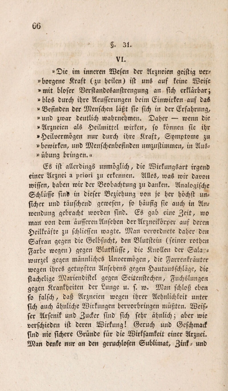 §. 3L VI. »!Dte im tnneren SBefen ber ^Irjnei'en öcr^ »borgenc Äroft (gu b^tlen) i'fl itnö auf feine SBeife »mit biofer Q^erftanbeöanftrengung an ftcb erfldrbar; »bIo§ burcb ^eujTerungen beim C?inmirfett>auf baö »JSefinben ber ■B^enfcben lä^t fte ficb in ber (Jrfabning, » unb ^mar beutlid) mabrnebmen. Daher — trenn bie »^rjneien alö -Heilmittel mirfen, fo fonnen fie ibr ^bre ^raft/ ©t)mptome ju »bemirfen, unb SO^^enfcbenbeftnben umjuftimmen, in Sfuö? »Übung bringen.« ift allerbing^ unmoglicb, bie 3Birfungöart trgenb einer Sitrjnei a priori ju erfennen. 5flle3, maö mir baron miiTen, höben mir ber Beobachtung ju banfen. 5(nalogtfche ©chlüffe finb in biefer Beziehung ron je her bbchft uns ficher unb täufchenb gemefen, fo böuftS fle auch tn 5fns menbnng gebracht morben finb. gab eine , mo man ron bem duflTeren^fnfeben ber5fr§neifbrper auf bereu Heilfrdfte ju fchlieifen magte. S0?an rerorbnete baber ben 0afran gegen bie ©elbfucht, ben Blutftein (feiner rotbcn ^arbe megen) gegen BlutfliijTe, bie Anoden ber ©alaps mur^el gegen mdnnlicheö Unoermogen, bie ^arrenfrduter megen ibreä getupften ^fnfebeno gegen Hautauöfchldge, bie flachelige d}?arienbiftel gegen ©eiten fte eben, gnchslungen gegen ^ranfbeiten ber Sunge u. f. m. S0?an fchloj? eben ^ fo falfch r baf 5(r^neien megen ihrer Idebnlichfeit unter ftch öweh ähnliche SÖirfungen beroorbringen müßten. Söeifs fer Slrfenif unb 3«^ fiob ftch febr ähnlich j aber mte rerfchieben ift bereu ^IBirfung! (Geruch unb ©efehmaef (Inb nie ftchere ©runbe für bie SSirffamfeit einer Streuet. fßlan benfe nur an ben geruchlofen (Bnhlimat, ^inh nnb /