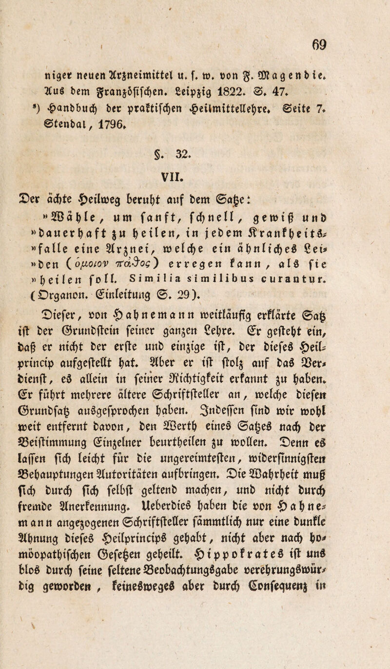 ntger neuen 2Crincimittcl u* f. to. non 50?a g cn b ie» 2Cu§ tcm gcanjbfifd^en. Seipjig 1822* 47* ») «^antbuc^ bcc praftifd^en ^eilmitteUe|)re* ©eite 7* ©tentai, 1796» §. 32* VII. Der aci)te ^eilojeg beruht «uf bem ©aje: »SaHc/ Mttt fcbnell, getntf unö «bauerbaft ju b^tlen, tn jebem ^ranfb^itä^ «falle eine ^Irjnei, njelc^e ein ät)nUd)e^ Set# »ben io/Lioiov Ttdd'og') erregen fann , ald fic »bet len foll. Sim ilia similibus ciirantur. (Organon* Einleitung ©* 29). Diefer, non ^abnemann tneitlaufig erflarte ©a§ ift ber ©runbftcin feiner ganzen ßebre* Er gefleht ein, ba§ er nicht ber erfte unb einzige ifl, ber biefeö §eil^ princip aufgefleHt b^*t. 2lber er ift flolj ouf baö Q9er^ bienft, ed allein in feiner a^iiebtigfeit erfannt jn böigen» Er führt mehrere ältere ©cbriftfleller an, melcbe biefe» ©runbfa^ aufgefproeben Ijohzti, flnb mir mobl meit entfernt banon, ben SBertb eineö ©ageö nach ber 53eiftimmung Einzelner beurtbeilen ^n moHen* Denn cS (affen pcb leicht für bie nngereimteften, miberfinnigfte» 25ebauptungett 2(utoritäten aufbringen. Die ^Babrbeit mu0 (ich bureb ftcb felbfl geltenb machen, «nb nicht burch frembe Slnerfennung* Ueberbieö bu^en bie pon -^abue- mann ange^ogenen©chriftfleßer fämmtlich nur eine bunfle 3lbnung biefeS -f)eilprincip§ geh^I^t, nicht ober nach bo^ moopatbifchen ©efe^en geheilt, ’&ippofroteö ifl und bloö burch feine feltene Seobachtungdgabe nerebrungömür^ big geworben , feineöwegeö ober burch Eonfegweni in 4