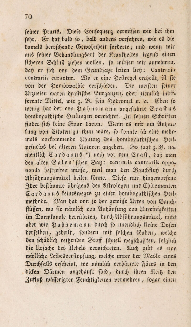 ferner SJtefe Sonfequcnj öermiffen wjtr bei ihm febr. Qv böt halb fo, halt) anberd oerföbr^n/ n>te eö bie bamalö b^rrfd}enbe ©ewobnbeit forberte^ iinb wenn mx auö feiner S3ebanblungöart ber ^ranfb^iten irgenb einen fidjeren ©cb^«^ jieben njeÖen, fo muffen mir annebmen, böf er fid) oon bem ©rnnbfa^e leiten lie^: Contiariii contrariis ciirantur. 2öo er eine §etlregel ertbeilt, ifl fie »on ber '^omoopatbie rerfd)ieben. !Die meiften feiner 5trjneiert maren braftifd)e ^]3iu'ganjen, ober 5iemlicb inbtf^ ferente 5S}itttel, mie 58. fein -|)i)brümcl u. a. ©ben fo menig b<Jt ber »on ^abnemann öngcfübrte © r a ft n ö bomoopatbifcbe 'gedungen oerrid}tet. 3n feinen ©cbriften finbet jTcb feine ©pur baoon» S^öenn eö mir um 2(nbäu^ fung opn (S^itatcn tbun mdre, fo fonnte id) eine mebr? malö oorfommenbe 5(bnung beö bon^bopatbifcben principö bei älteren Slutoren angeben, ©o fagt 58. na? mentlid} iSarbanuö nod) i)or bem ©rafl, ba§ man ben alten ©alen’fcben ©a^: contiaria contrariis oppo- nenda befreiten müifc, weil man ben 58aud)flu^ bnrcb Stbfübrnngömittel heilen fonnc. X)tefe nur bingemorfene 3bee beftimmte übrigen^ ben ^(ftrologen unb (Sbiromanten (Sarbanuö fcineomegeö ju einer bDi^bopatbifdjen metbobe. SO^an b^tf »on je ber gemiffe 5trten oon 58aud)? flulfen, tt)D fie nämlicb ron 5dnbäufung oon Unreinigfeiten im 5Darmfanale berrübrten, bnrcb 5lbfübrungömittel, nid)t aber mie §abnemann burcb fo unenblid) fleine 5Dofeu berfelben, geheilt, fonbern mit folcben ^aben, melcbe ben fcbäblid) reil^enben ©toff fcbnett megfcbapen, folglid) bic Urfadje M Uebelö oernicbteten. Slud) gibt e^ eine mirflicbe ßeibeöoerdopfnng, melcbe unter ber 5Dco^t'e eineö 5Durcbfalld erfcbeint, mo nämlich oerbärvete gäceö in ben . bicfen Särmen angebäuft finb, burd) ihren 3?ei^ ben 3wflu^ mäfferigter geuchtigfeiten rermebren, fogar einen