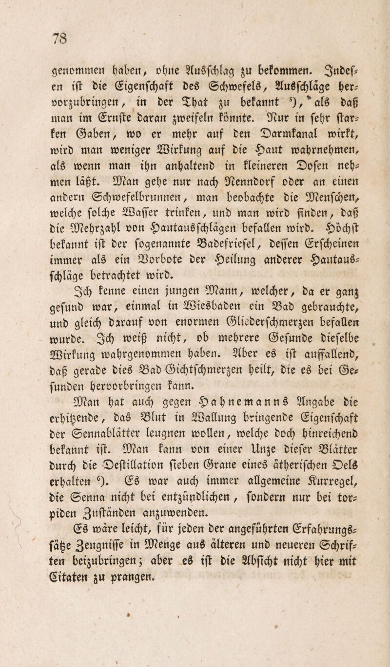 genommen t)aben, ohne 5(n§fd){ag befommen. Sttbef# en ifi: bic (Jigenfcboft beö @cl}mefeld, ODtjubringen, in ber Xbat befannt ba§ man tm (Srnfte baröit jmetfeln fonnte. 9Rur tn febr ilor? fen ^aben, mo er mehr auf ben ^Darmfanal mtrft, mirb man mentger 2ötrfung auf bie ^aut mabrnebmen^ alö menn man t'btt anbaltenb tn flemeren Sofen neb^ men tä^t* 9}?an gebe nur nadb D^ennborf ober an einen onbern (Scbmefelbrunnen, man beobachte bie 2)?enfcben, melche foldje 2Ba(fer trtnfen, unb man mtrb finben, ba^ bie 5[)?ebrsabl xJon '^autauöfcbtägen befaüen mtrb* ’^ocbft befannt ift ber fogenannte 55abefriefel, beflien (Srfchetnen immer aU ein Q^orbote ber «^etfung anberer ^autauö^ fcblage tm’rb* 3ch fenne einen jungen Tlam^ melcher, ba er ganj gefunb mar, einmal in SBieöbaben ein 33ab gebrauchte, unb gleich barauf uon enormen (Blieberfchmerjen befallen mürbe* Sch nicht, ob mehrere ©efunbe biefelbe 2Birfung mabrgenommen l)ahxn. 31ber eö ift auffallenb, ba^ gerate bieö S3ab (Bichtfchmer^en b^Ht, bie eö bei @es funben beroorbringen fann* 50?an bcit c^wch gegen ^abnemann^ Eingabe bie erbi^^ttbe, baö ^lut in SßaUung bringenbe ©genfchaft ber ©ennablatter leugnen moUen, melche hoch bimceichenb befannt ift* 5[y?an fann oon einer Unje biefer 53lätter burch bie Deftitlation Heben (Brane eineö atberifchen £)eld erhalten ‘^)* mar auch immer oUgemeine ^urregel, bie ©enna nicht bei entjütiblichen, fonbern nur bei tor^ piben 3^^1tänben anjumenben* ; (Sß wate leicht, für jeben ber angeführten ©rfahrung^^ \ fa|e S^wgniife in SfJcenge auö älteren unb neueren ©chrtf^ ten bei^ubringen 3 aber eö ijl: bie Slbficht nicht hier mit (Zitaten ^n prangen.