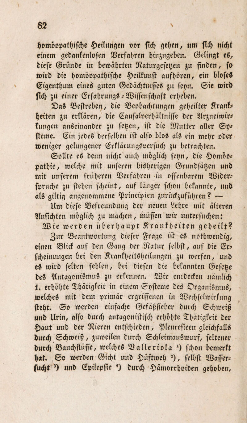 ^DmÖDpaf^t'fd^e ^Jeilitngen »or fic^ geljett/ um flc& md)f etnem gebanfenlofeit Q5erfa()rcn ^tnjugeben. ©elttigt eö, tiefe ©rünte in bewährten SRaturqefe^en finten, fo Wirt) tte bott^öopcitbifcbc aufbören, ein blofeS ^ ^tqentbum etrteö guten ©etäcbtmffeö 511 fepn* 0ie wirb ficb SU einer drfabrungö^ SBiffenfcbaft erbeben. 55eftreben, tie 33eDbflcbtungen gebeiiter ^rönf^ beiten s« erflaren, bie ßaufalrerböttniffe ter 5(rsnein)ir^ fungen auöeincinber ju fe^en, ift tie 9J?utter aller 0b« (lerne. 0in jeteö fcerfelben ifl alfo bloö alö ein mehr ober weniger gelungener Srflärungörerfud) ju betrachten. ©ollte eö benn nicht auch rnöglich febu, bie '■t)ombo« patbie, welche mit unferen btöberigen ©runbfd^en unb mit unferem früheren Seeerfahren in cffenbarem 2ßiber« fpruche SU fteben fcheint, auf langer fchon befannte, unb alö giltig angenommene ^rinctpien sw^ücfsufübren ? — Um biefe S5efreunbung ber neuen Sehre mit älteren 5(nftchten möglich S^ wachen, muffen wir unterfuchen: SfÖie werben überböwpt ^ranfbeiten geheilt? 3ur SSeantwortung biefer Jrage iji eö notbwenbig, einen S3licf auf ben ®ang ber eTcatur felbft, auf bie 0r« fcheinungen bei ben ^ranfbeit^bsilwtig^n werfen, unb c§ wirb fetten fehlen, bei biefen bie befannten @efe§e be§ Slntagoniömuö S^^ erfennen. 2Bir enlbecfen nämlich 1. erhöhte Xhätigfeit in einem ©pffeme beö Drganiömuö, welche^ mit bem primär ergriffenen in SSechfelwirfung fleht. 00 werben einfache C9efä^fieber burch 0chwei^ unb Urin, alfo burch antagoniflifch erhöhte ^hötigfeit ber 5)aut unb ber Spieren entfchieben, ^leurefieen gleichfalls burch 0chwei^, swweilen burch ©dhl^iwauSwurf, feltener burch S3auchflüffe, welches SSalleriola fchon bemerft hat. ,00 werben ©icht unb «|)uftweh ^), felbfl SSaffer^ fu(ht^^‘*) unb ©pilepfie burch ^5ämorrhoiben gehoben.