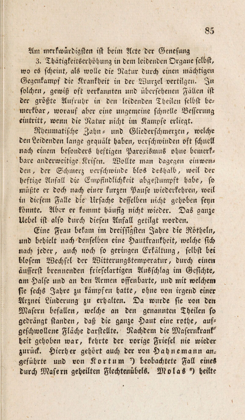 51m merflüür^{g(lel1 tjl betm 5(cte t)er ©enefuiig 3. 5^^öti'9fetröei*l}öt)wng in bem leibenben Organe felbjl, n?o eö fc^eint, alö molle bie Otatur bnrd) einen macbtigcn (Segenfampf bie .^ranfbeit in ber SBiirjel vertilgen. 3^ fold^en, gen)i§ oft r^erfannten nnb nberfebenen gäüen ift ber größte 5(ufrnl)r in ben leibenben ^b^ilen felbfi: be^ merfbar, morauf aber eine ungemeine fdjnelle 53effernng eintritt/ menn bie 'Jiatnr nid)t im Stampfe erliegt. Otb^nmatifcbe (^lieberfd)merjen, meiere ben leibenben lange gequält haben, üerfebminben oft fd}nelt nad) einem befonberö heftigen ^arori^muö ohne bemerf^ bare anbermeitige Strifen. Söollte man bagegen citircctu ben, ber (Sd;mer5 oerfchminbe blo^ beöhalb, meil ber heftige 5fnfaÜ bie S^mpftnblichfeit abgeftiimpft habe, fo miif^te er boeb nach einer furzen ^aufe mieberfehren, roeil tn bie fern gade bie Urfache beffelben nicht gehoben fepn fönnte. 31ber er fommt häwfig «icht mieber. Oa6 ganje Uebel ift ölfo bnrd) biefen 5(nfa(l getilgt morben. ^ine grau befam im breifftgften Sah^^e bie 3?bthcln, unb behielt nach benfelben eine 'f)autfrantheit, meld)e fid) tiad) jeber, auch «och fo geringen (Jrfältung, felbft bet blofem 5Bechfel ber SBitterungötemperatur, bnrd) eine« ßufferft brennenben friefelartigen 5(u§fchlag im ©efichte, um ^alfe unb an ben 51rmen offenbarte, unb mit njelchem fte fechö Sah^e ju fämpfen hatte, ohne oon irgenb einer $(rjnet Sinberung ju erhalten. Oa mürbe fie oon bett 50?afertt befallen, melche an ben genannten ^hbilen fo gebrängt flanben, ba§ bie gattje ^aut eine rothe, auf^ gefdjmodene gläche barltellte* Iftachbem bie SO?afernfranf' heit gehoben mar, fehrte ber »orige griefel nie mieber gurücf. |)ierher gehört aud) ber »on -^ahnemann an^ geführte unb »on ^ortum beobachtete goll einefi burch d}?afern geheilten glechtenübelö. SD^tolad ®) heilte
