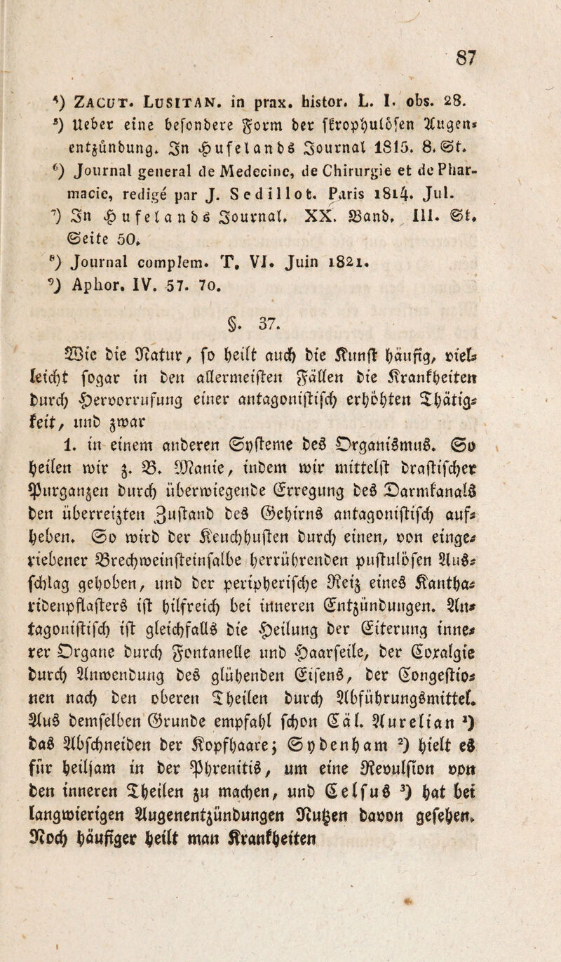 Zacüt. LüSITAN. in prax. histor. L. I. obs. 28. *) lieber eine befonbere ^orm bec [frop’^ulofen Etagen* ent^ünbung» Sn ^ufclanbS Sournal 1815. 8.@t. ^‘) Journal general de Medecinc, de Chirurgie et dePhar- macie, redige par J. Sedillot. Paris i8i4* Jul. Sn .^ufelanbö SouvnaC XX. SJanb. 111. @t. ©eite 50» Journal complem. T, VI. Juin 1821, Aphor. IV. 57. 70. §. 37. 2Qtc btc Jeatur, fo l)ei(t aud) bte 5linifl: l;äuftg, »tcls leicht fogcir in ben önermeiflen ^dCfen bte ^ranfbetten fcureb ’^errorrufung einer nntctgoniflifcb erböbtett ^Ibntig^ feit, itnb gnjnr 1. in einem anberen ©pftemc beö Organismus. ©0 beiien mir 33. ^nnie, inbem mir mittelft brciftifdber ^Pnrgangen burd) übermiegenbe (Erregung beS OarmfanalS ben überreizten 3nl^nnb beS ©ebirnS nntetgoniftifeb aufs beben. @0 mirb ber ^'euebbwi^«^« burd) einen, ron einge^ vtebener 33recbmeinil:einfaibe berrübrenben puflnlöfen 2luS# fcblcig gehoben, unb ber peripb^rifebe 3?eiz eineS Äantba^ ribenpflafterS ift büfreid) bei inneren ©ntzunbnngen. Sin# tagoniftifd) i|l gleicbfaüS bie Teilung ber ©iternng tnnc^ rer Organe burd) gentanede unb -J^aarfeile, ber (Soraigte bureb Sinmenbung beS glübenben ©ifenS, ber ©ongefltos nen nach ben oberen ^b^den burd) SibfübrungSmittef. 3(uS bemfelben ©runbe empfabt fd)on ©aü 3Iurciian *) baS 3tbfcbneiben ber Kopfhaare; ©pbenbnm t)klt cS für boüjam in ber -^btenitiS, um eine 3?eouIfion öd» ben inneren Xbeden ju machen, unb (SeifuS bnt langmiertgen Slugenentzünbungen lltugen ba^on gefebe«. S^oeb böwfiaer b^ilt man Äranfb^ifc»