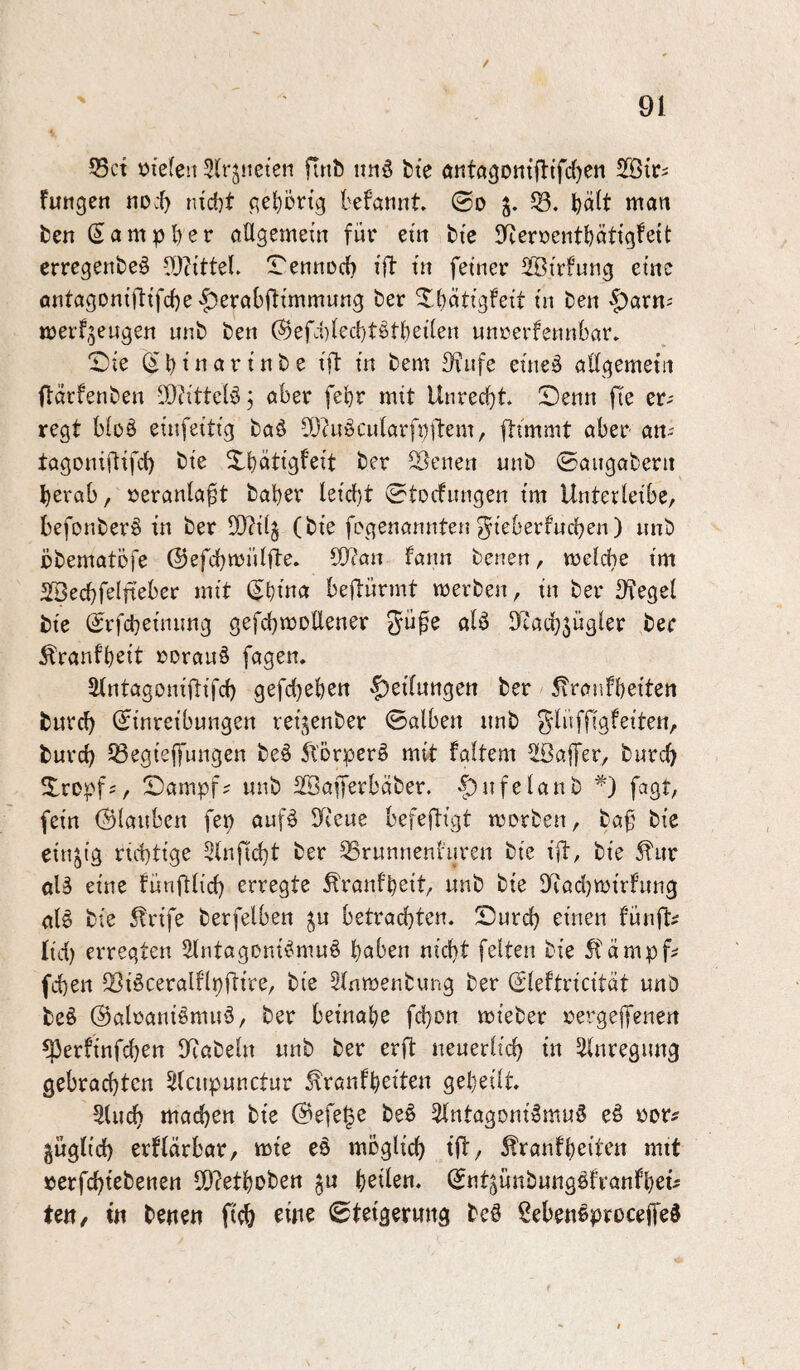 / 55ct »tefen Slrjueten firib itnö bte aiita3Dtttfltfd)en futigen noc^ tud)t gehörig befannt. ©o $8. t)dlt man ten Sampber allgemein für ein bie $Tieraentbätigleit crregenbeö lD?ittel. !rennüd) ill in feiner 5IBirfung eine antagoniftifcbe^erabftimmung ber Xbätigfeit in ben ^arn^ merf^eugen unb ben ®efd)lect}t§tl)eilen unrerfennbar* ©ie (i b i ^ ^ i b e ift in bem 3?ufe eineä adgemetn ftärfenben ®?ittelö j aber febr mit Unrecbt Senn fte er^ regt bloö einfeitig baö Sbhi^cularfpjbem, fttmmt aber an- tagoniftifd) bie Xbätigfeit ber Sdcnen unb ©aiigabern berab, »eranla^t baber leicl)t ©tocfnngen im Unterleibe, befonber§ in ber 50?i(§ (bie frgenannten ^ieberfncben) unb bbematbfe (SJefcbmnlfte. 50?an fann benen, meldbe im 5Secbfelfteber mit (^binn bejlürmt merben, in ber Dfegel bie (Srfcbeinimg gefcbmoUener alö Dtacbjügler ber ^ranfbeit rorauS fagen. Slntagoniflifcb gefcbebcn $>eilnttgett ber 5tranfbeiten bitrcb (Einreibungen rei^enber ©alben unb burcb 53egieffungen beö ^TDrperö mit faltem ^Baffer, burd) Sropf;, Sampf? unb 2Bafferbäber. -|)ufelanb fagt, fein (glauben fep auf^ !(ieue befeftigt morben, baf bie einzig richtige 3lnfid)t ber SSrunnenl'nren bie ift, bie ^iir alä eine fünfUid) erregte ^'ranfbeit, unb bie Dd'adjmirfnng alö bie 5trife berfelben ^u betrachten. Surch einen fünfte lid) erregten 5>lntagDni^mu§ bnben nicht feiten bie 5lämpf? fchen ^iöceralflpflire, bie 5lnmenbung ber (Eleltricitdt unb be§ (Babaniömuö, ber beinabe fchon mieber rergejfenen ^erfinfdben Biabein unb ber erft neuerlich in Anregung gebrachten Slcupunctnr ^ranfb^to gebeilt. Sluch machen bie ©efe^e be§ ^ntagoni^mu^ eö ror# guglid) erflärbar, mie eö möglich tft, 5!'ranfbeür’n mtt »erfchtebenen S[)?etbüben ju ©nt^ünbung^fvanfbei^ Ut\, in benen fich Steigerung bc@ Sebeneproceife^