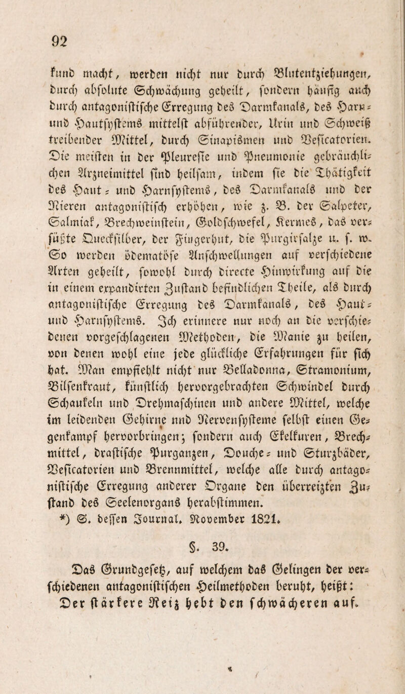 1 fitnb werben ni(J}t nur fcurrf) ^Slutentjiefjun^eit, burd} abfohlte ©chwdcbmig geteilt, fonbevu b^nftg burd} antagoniftifche (Erregung beö T)armfana(ö, beö unb vf)cmt|’p(temö mittelft abfübreubcr, Un'ii unb ©d)wei§ treibenber 50?tttel, burd) (Suiapi^men imb 2>eficatorten. X>ie meiden tn ber ^leureftc unb Pneumonie gcbräLid)h? dien Arzneimittel finb bedfam, inbem fie bte Xbätigfeit be^ |)aut s unb -^arnfpftsmö, beö X)armfanalö unb ber Sdieren antagonidifd) crböb^U/ ö- (Salpcteiv ©almtaf, SSredbweindein, @-olbfd)wefel, ^ermeö, baö oevs füfte ;SI)necffi(ber, ber ^iiigerbut, bte ^urgirfalje u. f. w. ©0 werben öbematöfe Anfd^wellnngen auf rerfd}iebene Arten gebeilt, fowobl biird) birccte -i^inwirfung auf bte in einem erpanbirten beftnblidien S^beile, alä bnrd) antagonidifd^e (Erregung be§ ^Darmfanalö, be§ |)aut^ unb 't)arnfpil'emö. 3d) erinnere nur nod) an bie rerfd)te; benen rorgefd)lagenen ^O?etboben-, bie 5[)?anie ^u heilen, »DU benen wobl eine jebe glüdlicbe (Jrfabrungen für ficb bat. 5[)?an empfieblt nid)t nur ^eüabonna, ©tramomum, 53ilfenfraut, fünflUcb beroorgebrad)ten ©cbwinbel burd) @d}aufeln unb ,^rebmafd)inen unb anbere 5[)?ittel, welche im leibenben ©ebiene unb lyterrenfpfleme felbfl einen ©e? genfampf beroorbrtngenz fonberu auch ©felfuren, 33recbi; mittel, braflifcbe ^urganjen, !Doud}C; unb ©turzbäber, *Beficatorien unb 53rennmittel, welche ade burch antago^ niftifche (Erregung anberer Organe ben überreizten ftanb be§ ©eelenorganö berabdimmen. *) ©. teffen SonrnaU SRorember 1821* §. 39. Oaö (Brunbgefeg, auf welchem boö ©eltngen ber »ers fchtebenen antagonidtfchen |)eilmetbDben beruht, b^l^t: ' Oer dörfere S^etj \)Qht ben fchmächeren auf. <