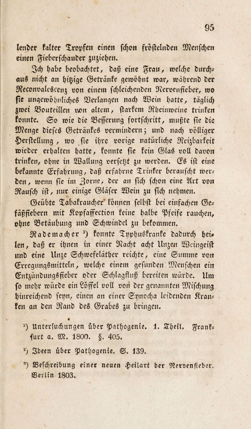 !eti?cr falter tropfen einen fc^on fvojlelnben 0O?enfd)en einen gujie^en. 3ci) ^abe beobachtet, taf eine «reiche biirch' öu^ nicht an hi^ig^ (Betvänfe (gewohnt war, währenb ber 3?econoa(eöcen5 oon einem fd)ietchent)en !Ker»eiijieber, wo fle ungewöhnliche^ 33erlangen nach SBetn hötte, täglich jwet S3outeiHen r^n altem, ftarfem 3?heinweine trinfen fonntc, ©0 wie bie SSejTerung fortfehritt, mu^te fie bie 50?enge btefeö ©etränfeö oerminbern, unb nach völliger 'f)er(tellnng , wo fie ihve »orige natürliche 3?eijbarfeit wieber erhalten h^tte, fonnte fÜe fein ®laö »oll ba»on trinfen, ohne in SBatlung »erfe^t ^u werben, ift eine befannte ©rfahrnng, ba^ erfahrne Printer beraufcht wer^ ben, wenn fle im 3?aufch ütr nur einige ©läfer 2Bein ju fleh nehmen. (Beübte Xabafraucher fbnnen felbft bei einfachen (Be# fäfflebern mit 5fopfaffection feine h^lbe pfeife rauchen, ohn^ Q3etäubung unb ©chwinbel ju befommen. S^abemacher 0 fonnte Xpphw^franfe baburd) h^t# len, baf er ihnen in einer DRacht acht Unjen SBcingeift unb eine Unje ©chwefeläther reichte, eine ©umme »on ^rregung^mitteln, weld}e einem gefunben lD?enfchen ein ^ntjünbungöfteber ober ©chlagflu^ bereiten würbe. Um fo mehr würbe ein Söffet »oll »on ber genannten $0iifchung htnreichenb fepn, einen an einer ©pnocha leibenben ^ran# fen an ben S^anb be§ ©rabeä ju bringen. B Untcrfuchungen über ^athogenie. 1. S!heil. j^ran!# furt a. SCfj. 1800. §. 405. Sbeen über ^athogenie. ©. 139. B S5cfd)reibung einer neuen vgjeilart ber S^etöenfieber. SSevUn 1803.