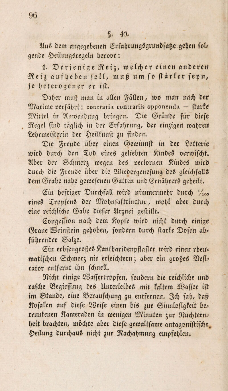 §. 40* &em angegeSeiteii (SrfaljruttgÖgfuntfole gef>en hU genbe '|)eihmgörege(n tjeri^or: 1. Derjenige S^etj, weldjer einen anberert 3^etj önfl;e6en foti, mu^ um fo ftarfer fepn/ je (heterogener er ijl. Da()er mii§ mön in allen man nac^ ter 50?arime oerfcilhrt: concratia contrariis oppbnenda — ftorfe 5D?ittel in 5(ntt5e^^ung bringen. Die (Srürtfce für tiefe . Siegel finb tdglicf) in ter (Srfal)rnng, ter einzigen mabreit ßebrmeifterin ter |)ei(funft ju finten. Die freute über einen (^eminnfl in ter Lotterie mirb bnreb ben ^ob eineö geliebten ^inbe^ oermifcl)t. 2lber ber ©cbmerj megen te§ verlornen Äinbeö mirb bureb bie freute über bie 5[ßiebergenefnng be^ gleichfalls bem @rabe nabe gemefenen ©alten unb ©rnabrerS geheilt. ©in b^ftigs^^ Dnrcbfall mirb nimmermehr bnreb Vioo eines XropfenS ber OJ?Dbnfafttinctnr, mobl aber bnrd) eine reichliche ©abe biefer 5(rjnei geftillt, ©ongeffion nach bem ^opfe mirb nicht burch einige ©rane Iffieinftein gehoben, fonbern burch ftarfe Dofen ab? führenber ©alje. ' ©in erbfengrofeS ^antharibenpflafter mirb einen rheu? matifchen ©chmerj nie erleichtern j aber ein großes Q^efl? cator entfernt ihn fchneU. glicht einige SBaffertropfen, fonbern bie reichlich^ unb rafche 33egie|fung beS Unterleibes mit faltem SBaffer ift tm ©tanbe, eine 33eraufchung ju entfernen. 3fh f^thr bo§ Äofafen auf biefe 2Öeife einen bis jur ©innlofigfeit be? trimfenen ^ameraben in menigen 2)?innten ^ur Sieüchtern? heit brachten, möchte aber biefe gemaltfame antagonijtifcho^ Teilung burchawS nicht jur Sytachahmung empfehlen.