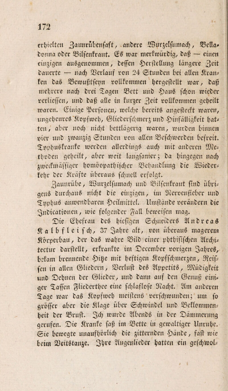 m cr^tclten SSyrjelfurtiad^, 53enö^ tonna ober ^ilfenfraiit» Sä wax merfraüvbtg, bn§ — eiuett einjÜ3en ouägenommen, teffen -t’erjleüuiig langeve 3ett bauerte — uac^ ^Berlauf ren 24 0tuubcii bet allen 5lran^ feil baä 23en3u§tfei;n »oEfemmen b^rgefteEt luar, ba^ nteljrcve nad) bret ^agen 33ett unb fd)Dn trteber rerliciTcu/ unb ba^ alle in furjer 3^ib üoEfonimen gebellt waren. Stm'ge ^erfonen, welche bereltä angefteeft waren, ungebenreä'^tDpfwel), 0lleberfri)merj unb |)uifäElgfett l)aU teil, aber nod} ntd)t bettlägerig waren, würben binnen »ler unb ^wanjlg Stunben reu aEcn 23efd)werben befreit. werben aEerblngä aud) mit anberen lEtes tl)rDen gebellt, aber weit langfamer, ba hingegen nach jwecfmäfflger b^^^bopatblfcber ^cbanblung ble Sßleber^ febr bev 5bräfte überauö fcb^ieE erfolgt. 3aunrübe, SBnrjelfumad) unb ^^llfenfraut finb übrt? geuä burd}auä ntd}t ble einzigen, tm Eieroenfieber unb ^ppbuä anwenbbaren ^cümttteL llmEänbe oeränbern ble SnblcatlDuen, wie folgcnber gaE bewelfen mag. Sie Sbefrau beä b^^feen ©cbnelberä 3lnbrcaä ^albfletfd), 37 überauä magerem Körperbau, ber baä wahre ^llb einer pbtblfifdjen 2lrd)l^ tectur barEeEt, erfranfte im Secember »origen S^breä, befam brennenbe ^l§e mit b^flfg^« ^fopffebmerjen, 3?eiE fen ln allen ©Hebern, JBcrluE beä 5lppetltä, lOtüblgfelt unb Sebnen ber ©Heber, unb bann auf ben ©enu0 elnE ger Saffen ^Hebertbee eine fcblaflofe lEacbt. 2lm anberen äage war baä ^lopfweb melEenä' »erfebwunben; um fo groffee ober ble 5tlage über ©d}wlnbel unb S3eflommeni beit ber S3ruE* 3E) würbe 2lbenbä ln ber Sämmerung gerufen. Sie Traufe faE Im 53ette ln gewaltiger llnrube. ©le bewegte unaufbbrlld) ble ^Itternben «£)änbe, faE wie beim Q3eltätan§e, 3bve ?HigcuHeber Iffcttten ein gefcbwi>H