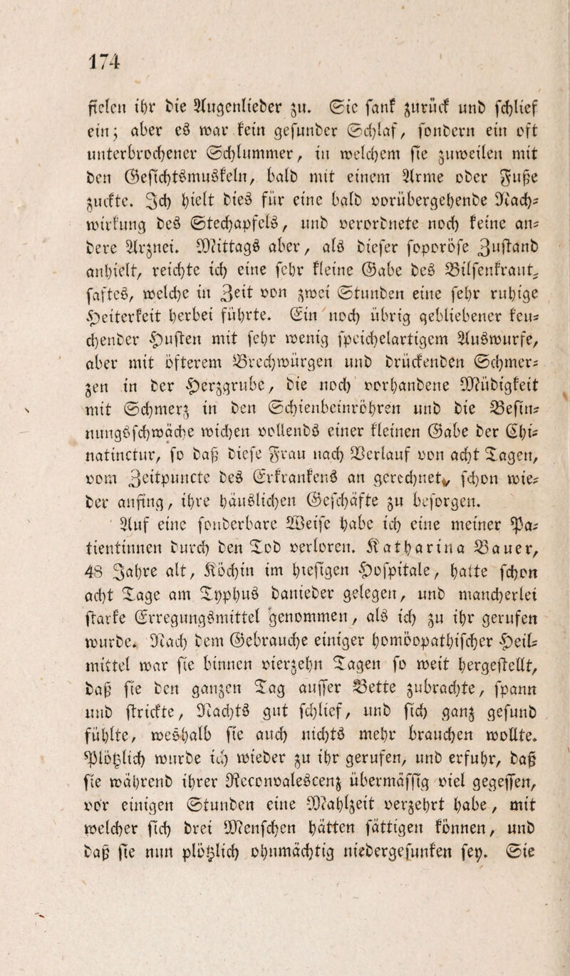 ftefcn tk 3ütgenlteber 511. 0{c fanf j^iirucf unb fdjHef eiitj aber eö n^ar fern gefunber 0d}laf, fonbern ein oft unterbrecbenev 0d}lummer, in roeicbcm fie jutueilen mit ben (Beficbt^itiniBfeln, halb mit einem 3(rme ober ^n^e ^lufte. 3ci) l)iett bie:^ für eine balb oornbergebenbe Dtacb^ mirfnng beö ©ted)apfclio, nnb oerorbnete nod) feine an? bere ^Krjnei. CO^ittagö aber, a(ö biefer foporöfe anbielt, reichte id) eine fcbr Heine ®abe beö ^üfenfranL faftcö, mcld}C in ©tnnben eine febr ruhige <S;)e{terfeit herbei führte, ©in nod) übrig gebliebener fens d)enbcr -^uften mit fehr menig fpcid)elartigem ^uömnrfe, aber mit öfterem ^^rcd)mürgen nnb brücfenben ©chmers gen in ber '|)erjgrubC/ bie nod) rorhanbene 2)?übigfeit mit ©d)mer,^ in ben ©cbienbcinröhren nnb bie ^efin^ nnngöfchmäcbe mid)en ooUenbö einer fleinen @abe ber ©hi' natinctur, fo ba^ biefe ^-vau nad) QSertauf oon acht 3^agen, 00m be^ ©rfranfenö an gcrcd)netv fd)on mie? ber anfing, ihre häuslichen ©cfchdfte 511 beforgen. 3luf eine fouberbarc SBeife habe ich eine meiner ^a-- tientinnen burd) ben Xob oerloren. 5fatharina ^auer, 48 3«hve alt, 5föchin im h^ejTgen ‘t)ofpitale, halte fchon acht Xage am Xpphwö banieber gelegen, nnb mand)erlei ftarfe ©rregungSmittel genommen, alS id) ^u ihr gerufen mürbe. Dcad) bem Gebrauche einiger hemöopathifcher -^eil? mittel mar fie binnen oierjehn ITagen fo meit hergefteüt, baf fie ben ganzen llag auifer ^ette jubradjte, fpann nnb flricfte, 9cad)tS gut fd)lief, nnb jid) gan^ gefunb fühlte, meöholb fie and) nid)tö mehr brauchen moUte. ^lo^lid) mürbe id) mieber ;^u ihr gerufen, unb erfuhr, ba§ fie mahrenb ihrer DtcccnoaleScenj nbermäffig oiel gegeffen, oo‘r einigen ©tunben eine vO^ahl^eit oerjehrt h<jbe, mit melcher fid) brei fllienfchen hatten fattigen fönnen, nnb baf fie nun plö^lid) ohnmächtig niebergefunfen fep. ©ie