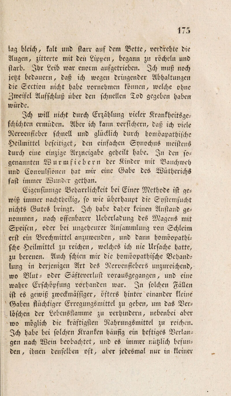 iö3 bletrf)/ falt unt» ffarr öuf bem 55ette, ^»erfcrebte bte SUigen, gitterte mit ben Sippen, begann 511 röcbetn uni) iTaeb» Selb voav enovm anfgetneben, Scb «ocb jeijt bedauern, ba§ td) wegen bnngenber ^tbbaltnngen ti'e 0ccttDn ntc{)t t)ah^ »ornebmen flnincn, welche ohne 3weifel Stnffcbtn^ über ben fcbnelten gegeben baben würbe* 3cb Witt nicht bnrd) (Sr^obfnng »leler Äranfbeit^e^ fc{)tchten ermüben* 3(ber td) fann »erfiebern, ba^ td) »ie(e S^cerrenfieber fd)ne’[l «nb glücfüd) bnreb bowoapatbifcbc Heilmittel befeitiget, ben einfachen ©pnDd)nb meiften^ bnreh eine einzige ^Irjneigabe geheilt habe* 3« ben fe? genannten SB nrmfiebern ber ^inber mit S3audhwel) nnb (Sonrnlflonen h^t J^it* ^i^^ @abe beö Söütherich^ fall immer Sönnber gethan. (Sigenfinnige S3eharrlid)to bet Siner 5[l?ethDbe ift ge^ wi^ immer nachtheilig, fo wie überhaupt bie ^pfremfucht nichts @ute§ bringt« 3ch baher feinen Slnfranb ge^ nommen, nach offenbarer Ueberlabung be§ SJtagenö mit ©peifen, ober bet ungeheurer 5infammlung »du ©d)leim erft ein Brechmittel an;^uwenben, unb bann he^moopathtV fche reichen, welche^ ich tiie Urfache hötte, ju bereuen» Sind) fehlen mir bie homöopathifche Behanb^ lung in berjenigen 3(rt be§ BterrenfieberS unjureichenb, wo Blut^ ober ©äfteoerluft »orau§gegangen, unb eine wahre @rfd)öpfung »orhönben war, 3n fold)en gäUen ift eö gewi^ ^wecfmdffiger, öftere htnter einanber fleine ' (^aben flüchtiger ^rregung^mittel ju geben, um baö Ber^ 1 lbfd)ert ber Sebenöflamme ^u »erhtnbern, nebenbei aber wo möglich bie fraftigflen ^ytahrungömittel ju reichen« 3d) hfit^ folchen Traufen häufig ein heftige^ Berlans gen nach Sßein beobadhtet, unb eö immer nützlich befun? ben, ihnen benfelben oft, aber jebebmal nur in fletner