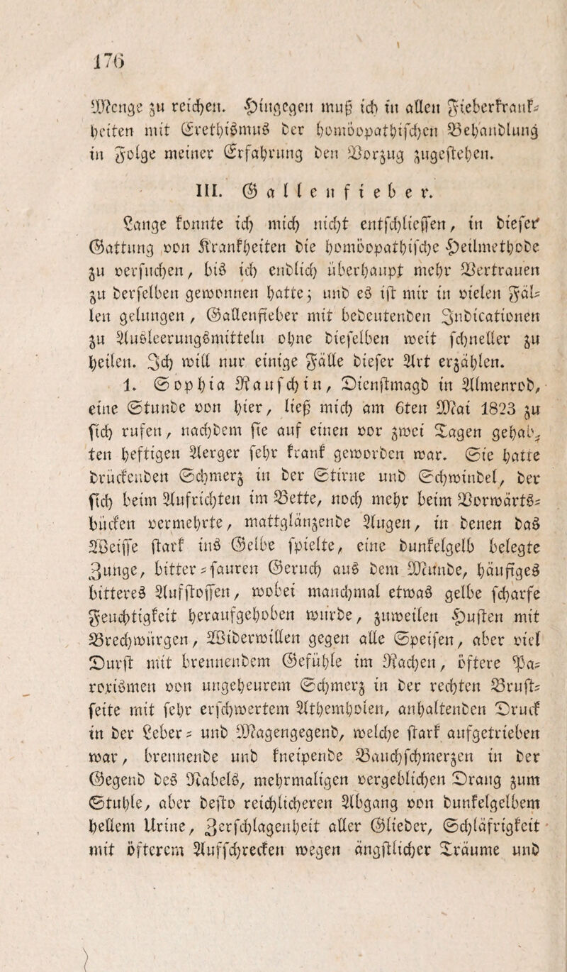 IWcnge ju reid^ciu '£){iipjCßcn muf} ich fn öllcii SiebcrfrnuF^ beiten mit (^vetbiömuö fcer bomüüpatbif'i}en ^BebnniDlung in meiner (Srfabvung ben ^orjup ;\npe)tcben. III. ©allenfieber. ?anpe fonnte ief) mich nicht entfchÜciTen, in biefer' ©öttung »Dn 5t'r.mfb^iten bie bcmöopntbiKl^c ^etlmetbobe jLi revfnchen, biö ich enblid) überhaupt mehr ^l^ertranen gu berfelben gemrnnen hatte j nnb eö ift mir in i?ielen fäl¬ len peinnpen, ©aüenfteber mit bebentenben Si^^icatirnen ju 5iuöleerunp^mitteln ohne biefelben meit fd)neüer heilen. 3ch '^iH einige gdde biefer 5lrt erjählen. 1. ©Dphifl 3^«Hfchin, ^Dienftmapb in Sllmenrob, eine ©tunbe üon hier, lie0 mich Q»» 6ten SO^ai 1823 ju fid) rufen, nachbem jTe auf einen »or ^mci Xapen pehalv. ten heftigen Slerper fehr franf pemorben mar. ©ie heitre brüefeuben ©d}mer5 in ber ©tirne unb ©chminbel, ber fid) beim 2(ufrid)ten im ^ette, noch mehr beim ^Bormärtöi büefen loermehrte, mattplangenbe Stupen, in benen baö SBeiffe ftarf iuö 0elbe fpielte, eine bunfelpelb belegte 3un9e, bitter?{auren ©erud) au§ bem lIRimbe, h^^uftpeö bittere^ SlufftoiTen, mobei mand^mal etmaö gelbe fcharfe ^euchtipfeit hevöufpehoben mürbe, jumeiten <|)uften mit S5red}mürpen / Sßibermillen gegen alle ©peifen, aber riel IDurft mit breuneubem ©efühle im D?ad)en, öftere ^a^ rcriömen »en ungeheurem ©djmerj in ber rechten Krufts feite mit fehr erfchmertem ^tthemholen, anhaltenben ©ruef in ber ßeber? unb 202apenpepenb, meld}e ftarf anfgetrieben mar, brennenbe unb fneipenbe 53auchfchmer5en in ber ©epenb beö IKabelö, mehrmaligen vergeblichen ©rang ^um ©buhle, aber be|l:D reichlicheren 5(bpang von bunfelgelbem hellem Urine, 3^rfchlagenheit aller ©lieber, ©d)(äfrigl'cit' mit öfterem 3luffchrecfen megen ängftlicher ©räume unb