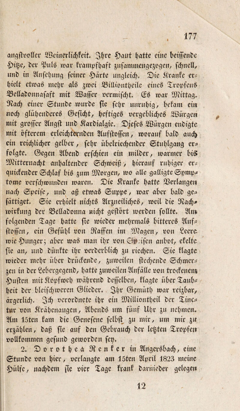 attgfti'DÖei* 2[Betiievlicl)fett 31)^^ ^atte ettie betfiT^nbc ber ^iilö ttJör fvampf^oft ^ufömmengejogen, fcbneU, unb tn ^(iifeljitng ferner §ärte ungleich. X)i'e 5tranfe er^ l)idt etmöö mel)r alö gmet 33t(ltontt)ette etneö Xropfeiiö ^ettabonttöfaft mtt 2öaffer rermi'fcbt (iß> war COh'ttag. 9^acb 0t«ttbe würbe fie fe^r wiirubt3r befam em jiod? glübettbere^ ©eficbt, b^fttgeö rergebltcbeö ^Sürge« mit groffer «nb ^arbtalgte, Sjefeä SäJürgen enbtgte wtt öfterem ertetcbtcrnbett 5tiifftoifett, worauf halb auc^ etn re{(^ltcber gelber, febr übelrtecbenber ©tubtgang er^» folgte* Regelt 5(benb erfcbten em mtlber, warmer btä TOtteruacbt anbalteuber ©cbm^ot^, bt^vöwf rubtger er^ qutcfeuber ©cblaf btä ^um SO^orgeu/ wo alle gadtgte ©^mp^* tome oerfcbwimbeu waren. £)te Traufe b«tt^ QSerlaugett uacb ©petfe, unb af etwaö ©uppe, war aber halb ge;» fätttget. ©fe erbtelt ntcbt^ 5lr§netltcbeö/ weil bte S^acb^ wtrfung ber ^edabonua «icbt geftört werbe« foUte. 5(mä fotgenben ^age b^^tte fte wteber mebrmaläi btttereö Sluf^s ftolJeu, etn @ef«bl ron 3^affen tm 0[y?agen, oon Ceere wie'|)unger; aber waö man tbr oon anbot, efelte, fte an, unb bünfte t'br oerberbltcb ^u rtecben. ©te flagte wteber mehr über brücfenbe, jnwetlen ftecbenbe ©cbmer^ jen tn ber ßebergegenb, b^itte ^«weiten 5(nfa(te oon trocfenen^ duften mtt ^opfweb wäbrenb bejfelben, flagte über Xanb^s beit ber bleifcb^eren (Biteber.. 3bt^ (Bemütb war rettbar, argerltcb- 3^b oerorbnete t'br etn SO^ttttontbetl ber Xtnc^j tur oon ^räbenaitgen, Slbenbö «m fünf Ubr ^u nebmem 5lm 15ten fam bte (Benefene felbf^ mtr/ um mtr erzählen, baf fte auf ben ©ebraucb ber legte« Xropfett ooUfommen gefunb geworben fep. 2. X)orotb^<^3^^«^^ifttt 5lngeröbacb/ eine ©tunbe oon bter, oerlangte am 15ten ^Iprtl 1823 meine ^ülfe, nacbbem fte oter Xage franf barnieber gelegen 12