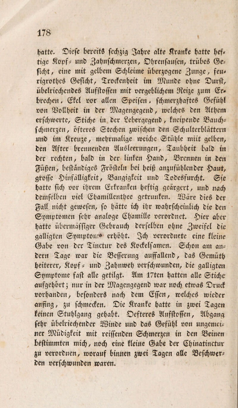 trotte, Stefe berettö fecJjjtg 3a^re ölte 5!röttfe ^ötte (jef* tige ^opf? unb 3ö^nfcl)mer5en, Oljreiiföwfen, trübet (Be^ fidjt, eine mtt gelbem ©cblei'me über-^Dgene 3^09^/ rtgrotbe^ ©eficbt, ^rodenbett tm 5(Jtunbe ebne Dürft, iibeln'ecbenbeö Slufftoffeit mtt »ergebltcbem Steife jum (Su brecb^tt * »or ößett ©petfen. fcbmep^böft^^ ©efübl »on fBoHbett m ber 50?agengegenb, melcbeö ben 2ltbem erfcbmerte, ©ttcbe ttt ber Sebergegenb, fnetpeiibe S3öucl)i fcbmerjen, öftere^ ©tecben ^mtfcben bett ©cbulterblöttern itnb tm 5treuje, mebrmciltge meüte ©tüble mut gelbe», ben Elfter brenttenbe» 3luöleerungen, ^öubbett bölb m ber rechten, bolb tn ber Imfe» $anb, S3rennen in be» gü^en, beftottbtgeö ^röftetn bet bet^ ött^ufüblenber ^ant, gtofTe 'f)tnfalltgfett, ^angtgfeit itnb ^lobeöfurebt* ©te tjötte fid) ror tbrem (Srfranfen b^fttg geörgert, «nb »öch bemfelben rtel (SbomtUentbee getrunfen* 2©öre bte§ ber goll m'cbt gemefen, fo b^tte tdb tbr mobrfcbetiilicb bte ben ©pmptomen febr ötiologe (Sbönitlle rerorbnet ^kv öber hotte übermofflger ©ebrouch berfelben obK^ bte goUtgten ©pmptonr^ erhobt 3ch oerorbnete eine fleme ©öbe oon ber ^tnctur beö ^octelfome», ©cbon am aiu bern ^$^age mor bte 33ef]rerung ouffoUenb, ba§ ©emutb heiterer, Äopf^ «nb 3<^btttt>ob üerfcf)m«nben, bte gaöigten ©pmptome faft olle getilgt 5lm 17ten hatten olle ©Hebe oufgebbrtj nur ln ber iD^ogengegenb mor noch etmoö Druef uorbonbe«, befonber^ noch bem GfTonr melcbeö mleber onftng, j« fehmeefem Die .tronfe hatte ln ^mel ^^ogen feinen ©tublgong gebobt Oeftere^ Slnfftoffen, 5lbgong febr «belrleehenber 2ölnbe «nb boö ©efitbl oon «ngemeiV «er SfJtwblgfelt mit relffenbe« ©chmerjen In ben deinen ^ Btftlmmten mich/ Jioch eine flelne ©obe ber Sbloatlnctnr ^« »erorbnen, moronf bln«e« poti 2;oge« olle ^efchvoer^ ben »erfchtoMttben worem