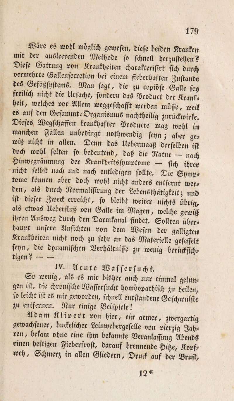 5föäre «jol)! mogftd^ genjefen, tiefe kitett ^ranfeii mit ter öii^leerenten mmte fo fd}neU t)er^uMe«? £)tefe Gattung vott ^vanf^etten c^araftenfirt ftcl) turc& xjermel)rte ©aUenfecretiott kt einem ftekrktoi ^nf^ante te§ mtt fagt, tie coptöfe (3aüe fet) fveÜicf) mcf)t tie Urfad^e, fontern taä ^rotuct ter ^rönf;» ktt, tt5e(cf)eö Dor Mem meggefc^öp werten mnp, weti e§ anf ten ©efammt.Orgoniömn^ nac^tkütg ^nriicfwtrfe. T)iefeß Begfcf)öffen franfkfter ^rotncte mag wo^ tit mancten gätten «nbetingt not^)wenttg fe^n ^ aber ge^ wt^ nicht in atfen* JDenn taö Uebermaa^ terfelben ijf toch ttJobl feiten fo betentent, ta^ tie IXtatnr — nacö |)tnwegrdnmnng ter ^ranfbeit^fpmptome — ftch tker nicht felbfl: nach nnt nach entletigen foöte* ;‘:ie tome tonnen aber todh n)ohI nid^t onterö entfernt wer^ ten, al^ turch S^ormalifirnng ter ßebenöthätigfeit; nnb ift tiefer 3wecf erreicht, fo bleibt weiter nichts übrig, al§ etwaß Ueberflu^ oon ©alle im 5[)?agen, welche gewt§ ihren 5tnöweg turch ben Darmfanal fintet ©oUten nber^ hanpt unfere 5(nftchten oon tem ^ffiefen ter gaUigteii ^ranfheiten nidht noch fehr an taö 50?aterie!tte gefeffelf fepn, tie tpnamifchen ^Serhältnip ju wenig berncfftch^ tigenV- IV. 5(cnte SÖafferfncht <Bo wenig, dß eß mir bisher am^ nur einmal gefnn^ gen ip tie chronifche SBaflTerfncht hcmoopathifch heilen, fo leicht ift eß mir geworben, fchneß entftantene @efchtt)n(p ju entfernen* Ittnr einige ^eifpiele! 5itam ^lipert oon hier, ein armer, zwergartig gewad[)fetter, bucfeficher ßeinwebergefeEe oon oierzig 3ah^^ ren, befam ohne eine ihm befannte Q^eranlaffnng Sibentg einen heftigen gieberfrojt, taranf brennente |)i§e, Äopf^ «Jeh, ©chmerz in aUen ©lietern, Drncf auf ter iörnft, i2^