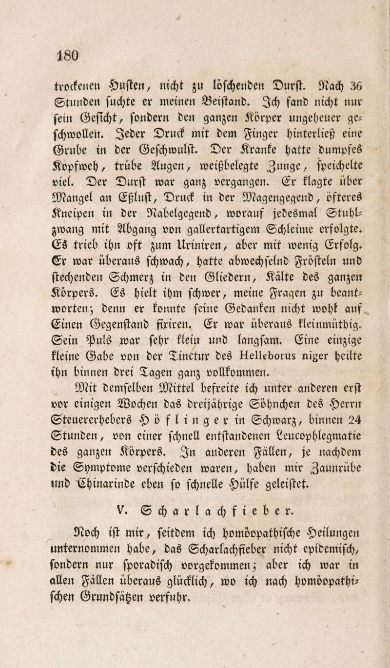 trocfeiten ntc()t ju Iofc()etttert !Durft. 9^^ad) 36 ©tunfcen fuc^te er meinen ^eiftonb» 3<^ f^nb nic^t nur fein (Befielt, fonbern ben ganzen Körper ungeheuer ge^ fcf)mDÜem 3eber Drncf mit bem i)interlie^ eine ©rnbe in ber ©efcbmulft» S)er ^ranfe b^itte bumpfeä ^opfmebr trübe Gingen, meifbelegte fpeidjelte »ieL S)er Dürft mnr ganj »ergongen. (Sr flagte über 50?anget an (S^Uift, Druef in ber SQ?agengegenb, öftere^ Kneipen in ber SRabelgegenb, moranf jebeömal @tubl- ^mang mit 5lbgang ron gattertartigem ©cbleime erfolgte. trieb ibn oft ^um Uriniren, aber mit menig CSrfolg. ^r mar überaus febmaeb/ b^tte abmecbfelnb grojteln unb fteebenben ©cbmer§ in ben ©liebem, teilte be3 ganzen ^örperä. (S§ bmlt ibm febmer, meine fragen ^u beant^ morten j benn er fonnte feine ©ebanfen nicht mobf nnf^ ©inen ©egenjtanb firiren. ©r mar überaus fleinmütbig» ©ein ^ul§ mar febr flein unb langfam. ©ine einzige fleine ©abe oon ber Xinctur beö Helkborus niger beilte t'bn binnen brei Xagen ganj ooEfommen. 50?it bemfelben ElZittel befreite id) unter anberen erft oor einigen SBoeben ba6 breijabrige ©öbneb^« beö -f)erm ©tenererbeberö o f l i n g e r in ©cbmar^, binnen 24 ©tunben, oon einer fcbnell entftanbenen ßeucopblegmatie beö ganzen 5törperö. 3« anbereu naebbem i)ie ©pmptome oerfebieben mären, haben mir 3aunrübe unb ©bwarinbe eben fo febneUe '|)ülfe geleiftet. V. ©cbarlacbfieber. SRoeb ift mir, feitbem teb bouibopatbifcb^ |)eilungen unternommen habe, ba§ ©cbarlacbfieber nicht epibemifcb/ fonbern nur fporabifcb oorgefommenj aber icb mar in oEen gäEen überaus glüeflieb/ mo icb uacb b*5ö^bopatbt^ f<ben ©runbfä|en oerfubr.