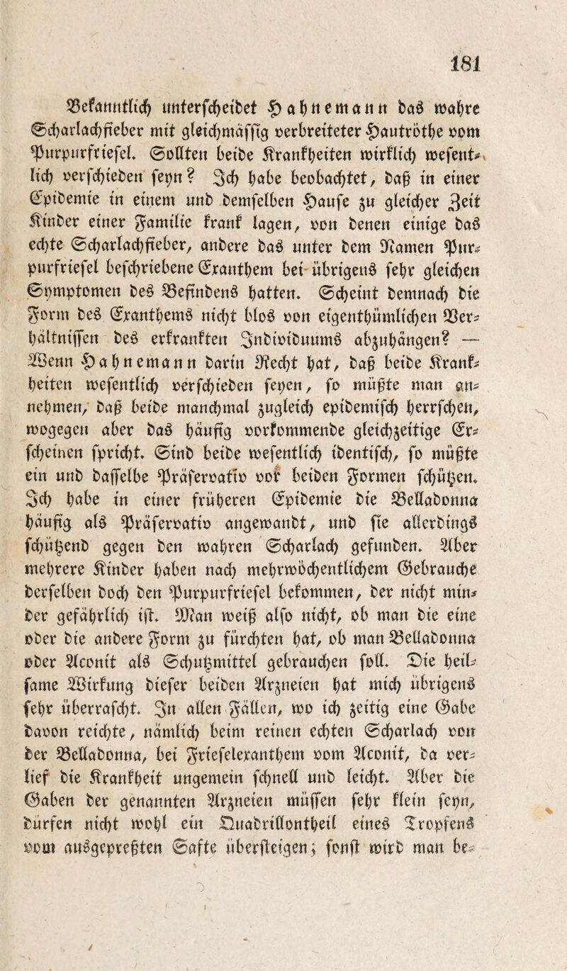 imterfd^eibet wabtc 0rf)»^i^fi'cbfteber mit gleicbmäffig verbreiteter 'f)autrötbe vom *|3uronrfn'efeL ©oüte» beibe ^ranfb^tt^« tvtrflid) mefeiit#» lieb verfd)i'eben feijn? 3cb höbe beobachtet, ba§ itt einer Qi;ptbemte in einem nnb bemfelben §^anfe ju gleicher ^tnber einer ^amilte franf lagen, von benen einige baö echte ©charlacbfteber, anbere baö unter bem 9fcamen ^nr^ pnrfrtefel befchriebene (Jrantbem bet- übrigen^ febr gleichen ©omptomen be§ ^efinbenö batten, ©cheint bemnach bie 5ovm be^ ©rantbemö nicht bloö von eigentbümlichen 55er? baltniflfen beö erfranften 3ttbivibuumö abjnbängen? — 3Benn |)abnemantt barin 3?echt bot, ba^ beibe 5lranf? beiten tvefentlich verfchieben fepen, fo müpte man an? nehmen, ba^ beibe manchmal gugleich epibemifch berrfchen, tvogegen aber baö bouftg vorfommenbe gleichzeitige ©r? fcheinen fpricht. ©inb beibe mefentlich ibentifch, fo mü^te ein nnb bafjfelbe ^rafervativ vob beiben formen fchüi^en. Sch habe in einer früheren ©pibemie bie 53ellabonna bäu% al^ ^räfervativ angetvanbt, nnb fie allerbing^ fchül^enb gegen ben tvabren ©charlach gefnnben. 5lber mehrere ^inber hoben nach mebrivöchentlichem (Gebrauche berfelben hoch ben ^urpurfriefel befommen, ber nicht min? ber gefährlich ift. 5}ian tveif alfo nicht, ob man bie eine ober bie anbere gorm zu fürchten bat/ ob man ^ellabonna ober Slconit alö ©chu^mittel gebrauchen foll. !Die beit>^ fame SÖirfung biefer beiben Arzneien bot mich übrigen^ febr überrafcht 3u ollen fallen, tvo ich ^^ue (^abe bavon reichte, nämlich beim reinen echten ©charlach oon ber 53ellabonna, bei ^riefelerantbem vom Slconit, ba ver? lief bie ^ranfbeit ungemein fchnell unb leiijht» 5lber bie 0abert ber genannten Slrzneien müffen febr flein fepn, bürfen nicht tvobl ein tluabritlontbeil eine^ Xropfen^ vom au^gepreften ©afte überfleigen; fonft mirb man be? I