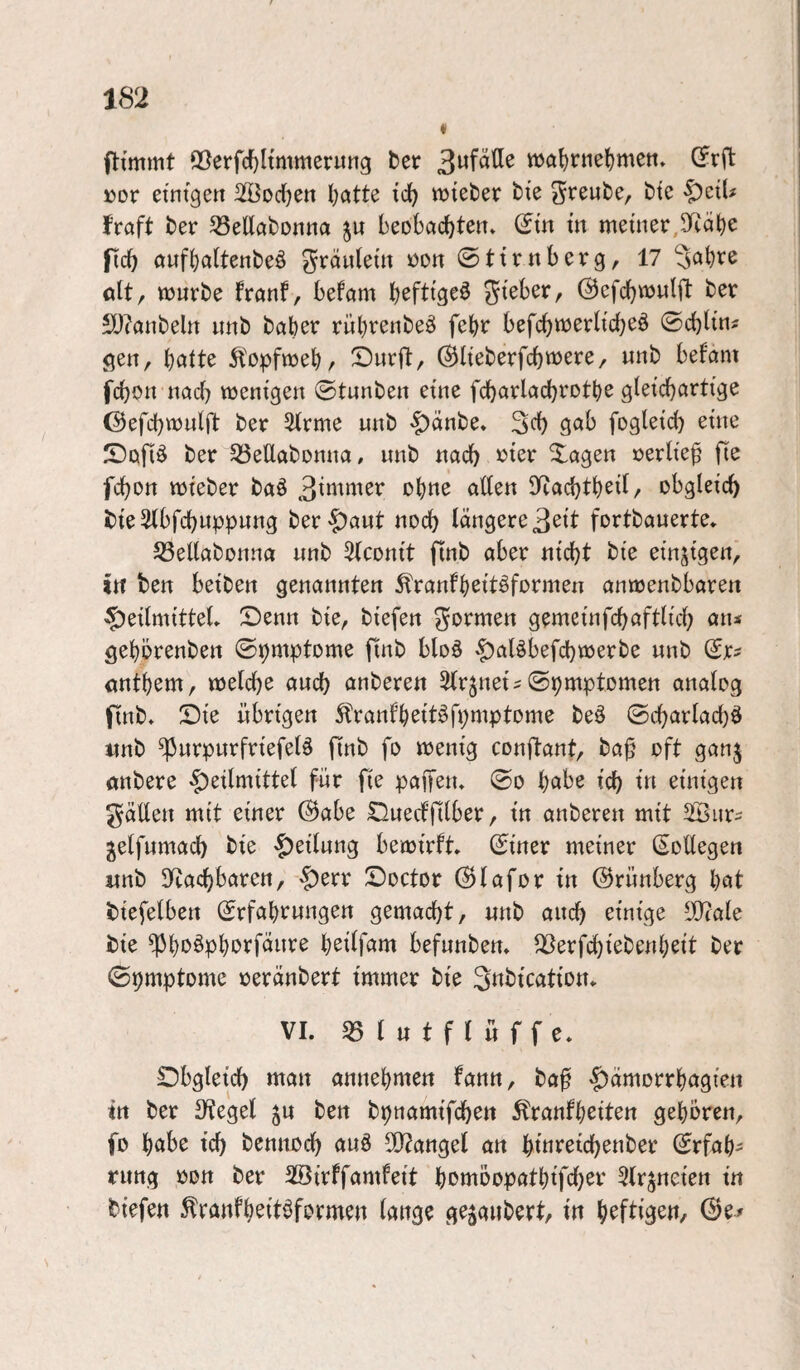 (Itmmt ©erfd[}Itmmer«ng ter wa^rne^men» (?rft »or etntgett 3!ÖDd)en Ijatte tc^ wtefcer bte freute, bte ^zxU JVaft ber 33ellöbDnna beobad^teit. (Jm in meiner, ficf) auf()a(tenbeö grdnleüi i)on ©tirnberg, 17 “Jabre ölt, mürbe franf, befam ©efcbmulft ber £D?anbeltt imb baber rübi^^fibeö febr befcbw^rltcb^ö ©cblini gen, l)aiU ^'opfmebr Surft, ®lteberfd)«)ere, unb befam fcbon nad) mentgen ©tunben eine fcbarlacbrotbe gleicbartige ©efcbmulft ber 2lrme unb 'f)dnbe* 3d) gab fogleid) eine Sofi^ ber ^SeUabonna, unb nach Xagen »erlief fie fcbort mi'eber baö Ifiacbtbeil/ obgleich bteSlbfcbuppung ber-^aut noch längere 3ßit fortbauerte. 53ellabonna unb ^Iconi't ftnb aber nicht bte einzigen, in ben betben genannten ^ranfbeit^formen anmenbbaren Heilmittel» Senn bie, biefen formen gemeinfchaftlich an* gebörenben ©pmptome jlnb bloä H^löbefchmerbe unb öutbem, melche auch anberen Sfr^nei^ ©pmptomen analog finb» Sie übrigen ^ranfbeitöfpmptome beö ©charladjö nnb ^urpurfriefelä finb fo menig conftant, ba^ oft ganj öttbere fwr fie paifen» ©o h^»be ich einigen gäüen mit einer @abe Suecffilber, in anberen mit Sßnr^ jelfumach bie Heilung bemirft» ©iner meiner (SoUegen «nb Ifcachbaren, Soctor ©lafor in ©rünberg bot biefelben ©rfabrungen gemacht/ unb auch einige ^ale bie ^b>>^pborfänre b^iff^nt befunben» QSerfchiebenbeit bet ©pmptome oeränbert immer bie 3«bication» VI. 05 ( u t f l ü f f e. Obgleich man annebmen fann, baf H^morrbagien ttt ber Siegel ju ben bpnamifchen ^ranfbeit^tt gehören, fo b^^be ich bennoch auö 5Q?angel an him^oich^nber (Erfah¬ rung oott ber Oöirffamfeit h^möopatbifch^i'' Ofrjneien in biefen ^ranfb^it^fbvmen lange gezaubert/ in b^ffls^n, (Bt*