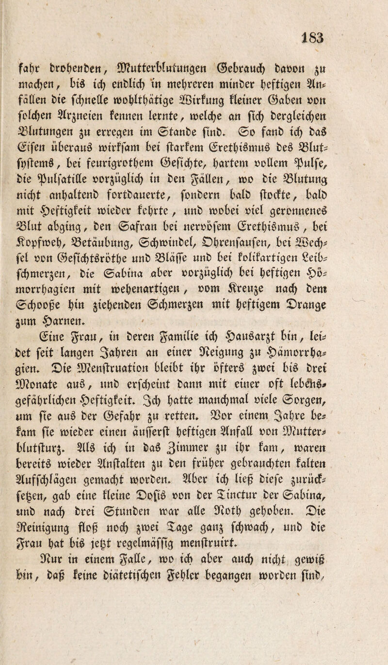 brofjeufcett, fD^utterHututigen ^ebtc^udf) baöott mocben, btd tcb enbltd) m mebrerett mtnber b^fttgen fätten bte fcb«ette woobttböttge Sßtrfung fletner @öbe« »ütt felcb^tt Sfr^neten fennett lernte^ mld)C ö« ftcb bergletcbett ^ßbitungen erregen im ©tanbe finb. ©o fanb tcb baä (Jifeit «beraub tütrffam bet ftarfem (Sretbi^wwö beö ^luU bet feurtgrotbem ©eficbte^ bövtem »oUern ^«Ife, bie ^ulfatitte »orjügltcb ben gäUett, ö)D bte Blutung ntcbt onböftettb fortbauerte, fonbern halb flocfte, halb mit ^efttgfett toteber febrte, uub toobet »te( gerottuene^ ^{ut abgtng, beu (Safran bet neroofem (5retbt§muö, bet ^opftoeb, 33etäubung, ©cbBJtnbe(, Obrenfaufen, bet 2©ecb^ fei oon ©eftcbtörötbe unb kläffe nnb bet foltfarttgen Setb^ fcbmerjen, bte ©abma aber oorsügltcb bet heftigen morrbagten mit webenartlgen, oom ^reuje nach bem 0cbDDfe bttt jtebettben (Scbmerjen mit \)cftiQm !Drange gum tarnen» (£tne grau, in beren gamllt'e tcb |)au6arjt bin, lei:^ bet fett langen 3<^been an einer Steigung ju 4)oJUorrba^ gten* S)te 5)7enftruatton bleibt ibr öfterö ^wet bi^ bret 9}tDnate auö, unb erfcbeint bann mit einer oft lebeli^^ gefdbrlicben $eftigfeit. S^b b^tte mancb^ö^ ^^ele (Sorgen, um fie auö ber ©efabr gu retten* SSor einem S^bee be^^ fam fie mieber einen äuiferft heftigen Slnfatt »on SO^utteri blutfturj* 5116 tcb ba6 3^*^^ttter ^u ihr fam, mären bereite mteber 5lnflalten ^u ben früher gebrauchten falten Sluffcbldgen gemacht morben* 5lber ich lie^ biefe §urücf- fe^en, gab eine fleine Dop oon ber SÜnctur ber @abtna, unb nach bret ©tunben mar aße JTiotb gehoben* Die 0?eintgung pß noch ^wjei Dage gan^ fcbmacb, unb bie grau but bi6 je^t regelmäfp menßruirt* 9itur in einem gatte, mo ich aber auch nicl)t gemi§ bin, baf feine biätetifcben gebier begangen morben ftnb,