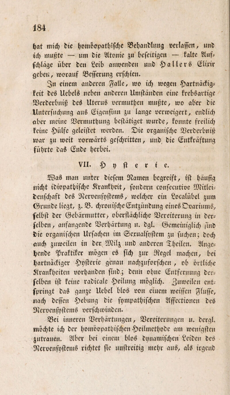 I^Qt mtd) bte ^oniDDpöt^ifc^ß »crlöffeii, unt) id) mu^te — um tte QUonte ju kfeittgeii — falte Slufs fcl)lage über ten 2etb anwenbeu «nb § allere (Slfjcir geben, worauf Q3eiTerun9 erfcbten. 3n etnem anbereu gaüe, wo i'd) wegen $artnÖcftgi fett beö Uebetö neben anbereu Umftänben eine freböarttge Sßerberbm'§ beö Uterus oermutben mnfte, wo aber bte Unterfucbung auö Stgenfinn ^u lange oerwetgert, enblid) ober meine 2l)ermutbung beftdti’get würbe, fonnte fretlid) feine §)ülfe geleiftet werben. S)te organtfcbe Sßerberbni^ war ^u weit oorwärtö gefcbn'tten, «nb bi'e (^ntfräftung führte ba0 CEnbe b^vbet. VII. -g) 9 |f e r t e. 2öa§ man unter biefem IKamen begreift, fft büufig nicht ibiopatbifche ^ranfbdt, fonbern confecutioe 50?itle{s i)enfcbcift beö D^eroenfpftemö, welcb^^^ Socalübel jum (^runbe liegt, cbronifcbelJntjünbuttg eineö£!'oartnmö, felbft ber (Gebärmutter/ oberflächliche SSereiterung in ber? felben, anfangenbe QSerbärtung u. bgl, (Gemeiniglich Anb i)te organifchen Urfachen i'm ©erualfoftem ^u fuchen^ hoch auch zuweilen tu ber, ID^ilj unb anberen Xbei’len. Singe? henbe ^raftifer mögen eö fid) ^ur Ofegel machen, bet hartnäcfiger ^pfterie genau nachjuforfchcn , ob örtltd)e 5l'ranfbeiten üorbcmben finb^ benh ohne Entfernung ber? felben i'ft feine rabtcale ^»etluttg möglich. Bw^jeilen ent? fpn'ngt ba§ ganje Uebel bloö oon etuem weiffen SlwjTe, nach bejfen §ebung bte fpmpatbtfch^tt Slffectionen beö 5Tteroenf9ftemö oerfchimnben. 58et inneren Verhärtungen, Vereiterungen u. bergl. möchte ich ber bomöopatbifchen |)et(metbobe am wenigften |utrauen. Slber bet einem bloö bpnanufchen Selben be§ D^eroenfvltemö richtet fie unjfreitig mehr au^, alö i'rgenb
