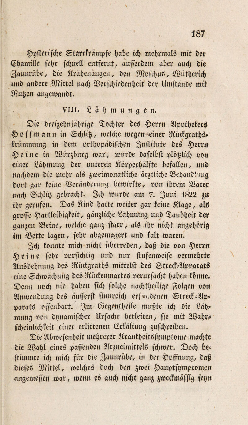 \ |)9flenfcfie ©tarrframpfe ^abe tcb mebrmaB mit ber (EbamtKe febr fcbttett entfernt, anfferbem aber and) bte 3annrübe, bie ^räbenaugen, ben S!}?Dfd)uö, Sffiütbertcb imb anbere iö^ittel nach ^erfcbtebenbett ber Umftänbe mtt 3^''«^ett öngeü)anbt VIII. 2äb«iungen* !Dte bretjebnjdbrtge Xocbter be6 '£)errn Stpotbefer^ ^offmann tn ©d)lt$/ njelcbe wegen^^etner STncfgratbö# t'rnmmnng tn bem ortbopnbifcben beö' >?)errtt eine in SSürjburg war, würbe bafeibft pio^h'db einer ßabmnng ber unteren ^örperbciifte befaßen, nnb tiacbbem bie ntebr ai§ ^weimonatficbe ärjtlicbe ^ebanbbtng t5Drt gar feine S^^erdnbernng bewirfte, »on ihrem txad) (Bd)li1g gebracht 3ch «Jwrbe am 7» Swot 1822 tbr gerufen, X)aö 5iinb botte weiter gar feine ^lage, al5 grop ^artleibigfeit, gänzliche ßäbmung unb Xaubbeit ber ganzen ^eine, weiche ganj ftarr, alö ibr nici)t angebörig tm ^ette lagen, febr abgemogert unb fait waren, 3ch fonnte mich nicht Überreben, baß bie ron Ferrit |)eine febr rerfichtig unb nur ftufenweife vermehrte Siuöbebnung beö Sfücfgratb^ mittei{t beä ©trecf^Sipparatö eine ©chwächung beö 3fücfenmarfeö »erurfacht hoben fonne. Xienn noch we hoben fleh folche nachtbetÜge Sinwenbung beö äuprft finnreich erf’u.benen ©treef^Stp^ paratö offenbart 3«^ ©egentbeiie mußte ich bie !^db# mung oon bpnamifcher Urfac{)e b^i^i^iten, fte mit 2Babv?» fchemlichfeit einer erlittenen Srfäitung ^nfehreiben, Sie 5(bwefenbeit mehrerer ^ranfbeit^fpmptome machte bie SSabi etneö papnben ^ir^neimitteiö fchwer, Soch be^ ftimmte ich wich bie 3o«nrübe, in ber |)Dffnung, baß biefeö DJtittel, welche^ boeß ben ^wet ^auptfpmptomerr angemeßen wor, wenn e§ auch nicht gan^ jwecfmöfßg fepn
