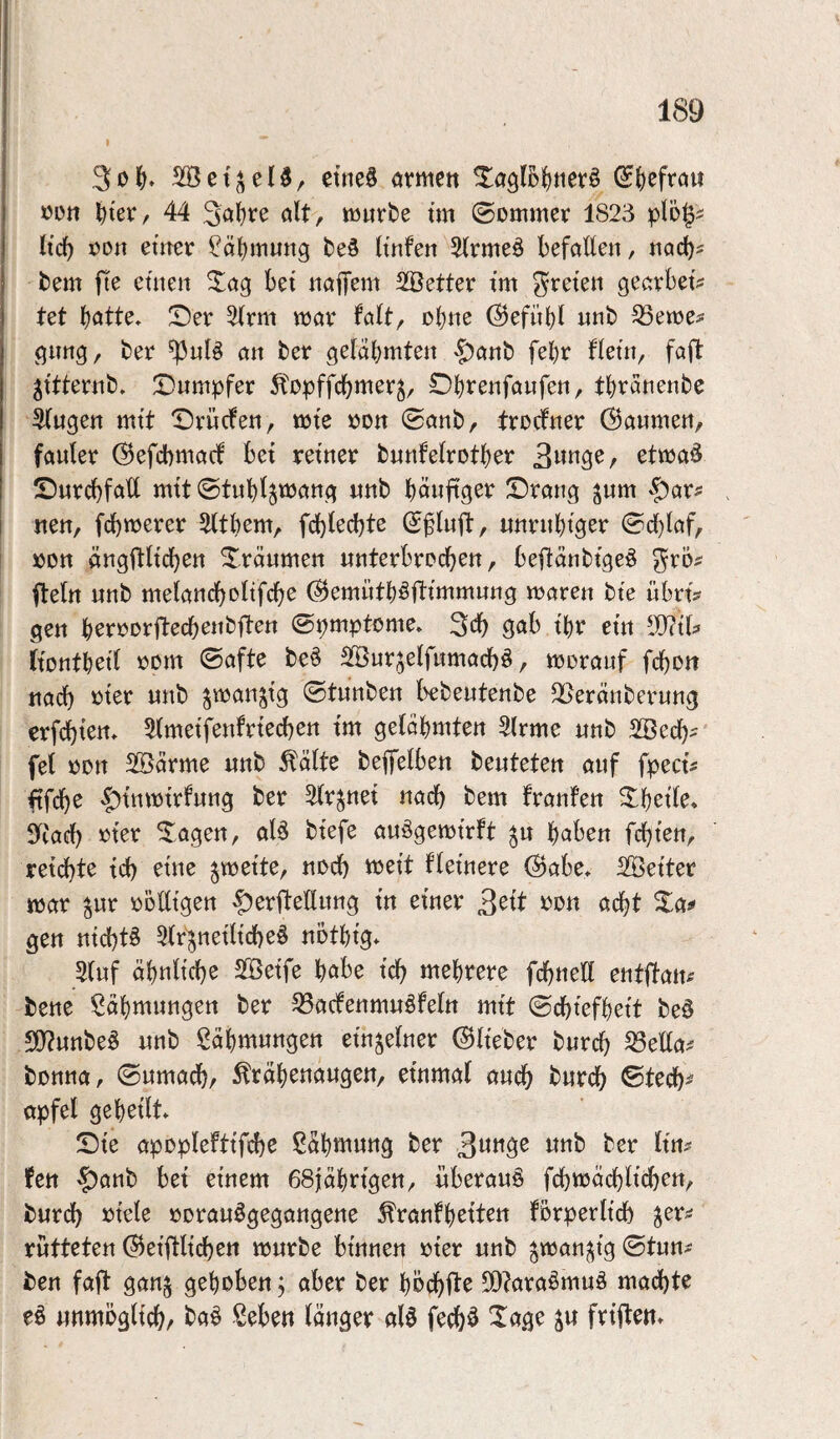 I ctne§ armen ^a9!5f)ner§ ^l)efrau üün ^ter, 44 3ci'[)re alt, mürbe tm 0ommer 1823 plö§? lic^ Don emcr ?ä()inung be§ Itnfeii 5(rme§ befallen, noch? bem fte etnen ^ag bet naifem Sföetter tm treten gearbet? tet T)er 2(rm mar falt, ebne @efüt)l nnb ^eme^ gimg, ber ^nlS an ber gelahmten |)anb febr flein, faft jttternb, Dumpfer Ä'epffcbmer^, Dbi^^nfanfen, tbränenbe ^ugen mtt Drncfen, mte eon ©anb, treefner ©anmen, fauler ©efebmaef bet retner bnufelrotber 3«nge, etmaö Durchfall mtt ©tnb^mang unb bänftger Drang ^um $>örs nen, febmerer Sltbem, fcblecbtß ©§luft, unrnbiger ©cl)laf, »DU ängflltcben Dränmen unterbrochen, beflänbtgeö ^rö^ Iteln unb melandbeltfdbe ©emntb^fttmmung maren bte übrtV gen beroorjtecbenbften ©pmptome» 3cb gab tbr etn (tontbetl oom ©afte be§ Sßurjelfumacbö, moranf febon nach tJter unb ^manjtg ©tunben kbeutenbe 25eränberung erfebten, 5(metfenfrtecben tm gelähmten 5trme unb SBeeb^ fei oon SBärme unb ^älte beffelben beuteten auf fpect# ftfebe <|)tnmtrfung ber 5(rjnet nach bem franfen Dbetle* 5fiacb mer Dagen, al^ btef^e auögemtrft ^u haben febten, retebte teb eine ^mette, noeb mett fletnere ©abe. SBetter mar ^ur oolltgen §)erfteflung t'n einer 3^tt »o« acht Da^ gen ntcbtö 3(r^netltcbe§ nothtg» 5tuf ähnltcbe SBetfe habe teb mehrere fcbneH entflatt^ bene Sähmungen ber 33a(fenmuöfeltt mtt ©ebtefhett be§ 50?unbe§ unb Zähmungen einzelner ©lieber bureb 53ella^ bonna, ©umadh, ^rähenaugen, einmal auch bureb ©teeb^ apfel geheilt Dte apoplefttfcb^ Zähmung ber ber Im fen §onb bet einem esjahrtgen, überaus fcbmäcbltcbrn, bureb »tele oorauögegangene ^ranfh^tten forperltcb ^er^ rutteten ©eiftltcbsn mürbe binnen oter unb ^man^tg ©tun^ ben fall gan§ gehoben; aber ber höebi^^ SO^araömuä madbte eö unmöglicb/ ba^ Seben länger alö feeb^ Xage ^u frtften»