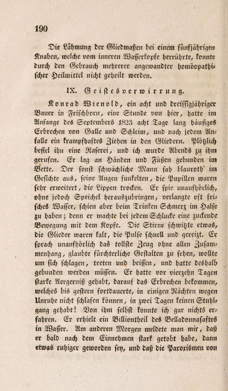 ^Dte ßa^mutig ter ^liefcmaßen bet emem fünfjäbft^ett 5ltiabett, tüclcbe »om tnneren SÖciferfopfe bcmibrte, formte fcurcf) ben (Bebraud) mebrereri ctngemanbter b^^mbopatbi« fcber «^etlrntttel ru’cbt gebest »etbert. IX. ©etjteöoermirruttg. 5?üntab Sötettofb, em ctcbt wttb brnfftglöbtiget 35Quer t’it ^rifcbborti, eme ©tunbe oon \:)kx, \)attt tm Sfnfortge beö ©eptemberö 1823 acht Xage lang (Srbrecb^^ ©alle imb ©cbletm/ imb nach jebem 3(n? falle etn frampfbafteö ben Oh'ebern. ^lö^lic^ befiel tbn eme 0?aferet/ wnb id) lourbe 5(benbö ju t’bm gerufen, ©r lag an 'f)änben unb $5ü0en gebimben tm S5ette. X)er fonft fd)mäd)ltd)e ^ann fab blaurotb' tnt ©eflcbte au^, feine Gingen funfeiten, bie ^upiUen iparen febr erweitert, bi'e Rippen trocfen. (Sr fpie uuaufbörltcb, obttc jebocb ©peicbel berau^jubrmgen, perlangte oft fru fd)e3 Sßajfer, fcbien aber beim Xrmfen ©cbmer^j tm $alfe ^u hoben, benn er machte bet jebem ©chlucfe eine jucfenbe 23ett)egung mi't bem ^opfe. !Di'e ©ti'rne fchmit^te etioaö, bie ©lieber mären falt, bie ^ulfe fchuell unb gereift. (Sr fprach unanfborlich ba§ toEfte allen 3Mfow- Mienbang, glaubte fürchterliche ©eftalten ^u feben, moEte «m fid) fchlagen, treten unb beijfen, unb hotte be^holb gebunben merben muffen, ©r hotte por pierjehn lagert ftarfe Slergernif gehobt, barauf baö ©rbrechen befommen, tpelcheö bi§ geftern fortbauerte, in einigen Erachten wegen Unruhe nicht fchlafen fönnen, in jmei Xagen feinen ©tuhl^ gang gehabt! Elon ihm felbfl fonnte ich 9or nichts er^ fahren, ©r erhielt ein ^ßiEiontheil beö 33eEabonnafafte§ in 2!öaEer. 5lm anberen 50?orgen melbete man mir, ba^ er balb nach bem ©innehmen ftarf getobt höbe, bann ettPÄö ruhiger geworben fe^, unb bof bie ^aroriömen oon