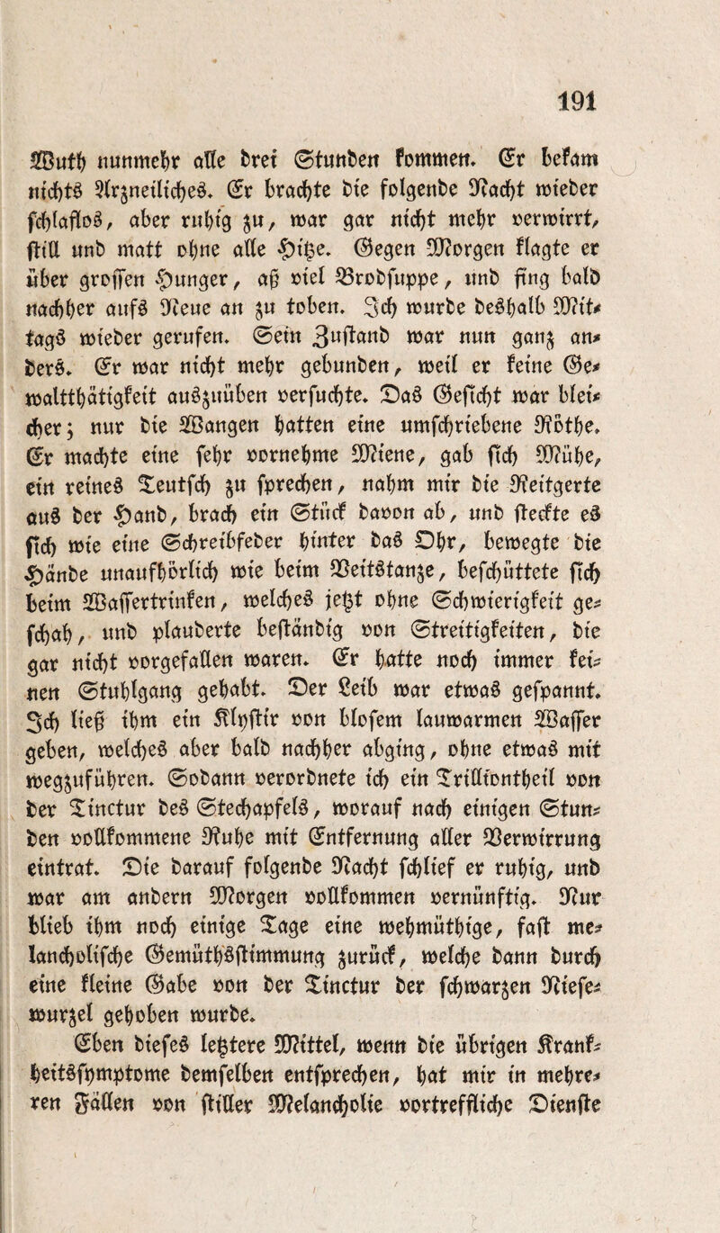 SButt) «tte ^ret ©tun^e^t fommett» bef<jm «tcbt^ 5(r§netltcbeö» (5r brachte bte folgenbe «oteber fcbtafloö, aber rubtg ^u, mar gar ntcbt mehr rermtrrt/ fltU «nb matt ohne afte ©egen 3)?orgen ftagte er über groffen -f)uiiger, a§ »tel S3robfuppe, itnb ftng halb ttacbb^i^ aufö 9(?eue an tobeir. 3cb mürbe be^balb ^iU fagö mtebcr gerufett. ©em 3wi^aiib mar nutt gan^ an* berö» ^r mar ntcbt mehr gebunbcit^ meÜ er fetne (Bc* malttbättgfett auöjuüben rerfucbte* !Da§ (Seficbt mar blet*; cber; nur bte SBangen batten etnc nmfcbrtebene 9?Dtbe» ©r machte etne febr rornebme S[)?tene, gab fid) 50?ube/ etrt retne^ ^eutfch ^n fprecben, nahm mtr bte 9?ettgertc öuS ber f)anb, brach em ©tüdf baren ab, «nb ftecfte eä ftd) mte eine Ocbretbfeber btnter baö Obr, bemegte bte ^anbe unanfbbrttcb mte betm 35ettötan^e, befcbüttete ftdb betm SBaiT^rtrmfen, melcbeö je^t ebne ©cbmtertgfett ge^ fdbabr nnb plauberte bejtanbtg een ©tretttgfetten, bte gar nicht rorgefaUen maren» (^r b-atte noch immer hi* nen ©tublgang gehabt» Ser ßetb mar etma§ gefpannt, 3ch iie§ ihm ein ^(pftir ren btofem laumarmen SBaffer geben, melchßö aber halb nachb^t^ ^^^^gt^gr ohne etma^ mit meg^ufüht’Stt» ©obann rerorbnete ich ^i« ^riCftentbeü ren ber ^ittctur be^ ©techapfe(§, merauf nach einigen (Btun* ben rettfemmene 9?«be mit Entfernung alter 93ermirrung eintrat» Sie barauf folgenbe 9(?acht fchltef er ruhig, «nb mar am anbern 50?Drgett reHfommen rernunftig» ^nt Hieb ihm noch einige ^age eine mebmüthtge, faft mc:» lancholifche ©emütb'öflimmung ^«rücf, melche bann burch eine fletne (^abe ron ber ^inctur ber fchmar^en jyctefe^ mur^el gehoben mürbe» Eben biefe§ le^tere 50?{ttel, mentt bte übrigen ^ranf^ I beitöfpmptome bemfelben cntfprechen, bat mir in mehren j ren Saßen ron ftißer SO?eianchoUe oortreffliche Stenjle