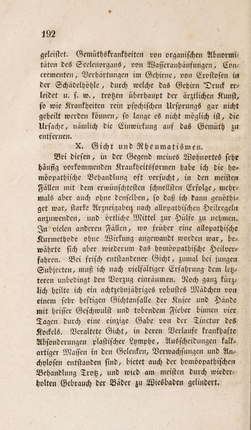 geleiftet. ©emütJiöfronf^ettcn »on Drgatn’fcfjen Slbnormti täten beö ^celenorganö, üon 2ööf|ercm()äiifiingen, (S^on? crementen, 3?erl)ärtiin^ett tm (Se()mic, »on (^xoftofcn tu ber ©c()äC)elt)D(}(e, burd) «jcld^e baö @et)trn 'X)rucf er^ Jetbet u, f» w,, trollen iiberJjaupt ber är^th'djen ^'unft, fo tt)te ^rönf()eiten rein pfpdjifdjen Urfprungö gor ntd}t 9et)et(t ttjerben fonnen, fo löitcje eö ntd)t möglich tfi:, bte Urföd)e, iiämJtd) bte (StiittJttdnng auf baö @emüt() jw entfevnen* X. (^td)t unb D?fieumati^men* S3et btefen, tn ber ©egenb meinet SSo^inorte^ fejuf j^äuftg t^orfommenben 5?rflnf^ettöformen t)abe td) bte t)o^ moopatbtfdje ^ebanbluug oft rerfucbt, tn ben metftetr gätlen mtt bem ertrünfcbteden fcbnellften (^rfofge, mebr^ ntalö aber and) ebne benfetben, fo ba§ td) bann genotbt^ get trar, ftarfe 5(rjnetgabei] nad) allopatbtfd)en -^eitregelit anjumenben, unb örtltd)e IDtittet ^ur §)ülfe ^u nehmen^ 3n rtelen anberen ^äden, tro früher eine allopatbtfcb^ ^urmetbobe obue äötrfung angevoanbt trorben «jar, be^ lüäbrte fid) aber trteberum ba^ bombopatbtfcbe ^edrer? fahren, ^et frtfeb entftanbener (5icbt, jumal bet jungen ©nbjecten, mu^ teb nach rtelfälttger Srfabrung bem teren unbebtngt ben QSorjug eüträumen. D^tod) gan§ fürg^ iteb etn acbtjebnjäbn'ge^ robufteö d)?äbdben roti einem febr b^fttgen ©tebtanfade ^ber 5lntee unb >f)änbe mit b^dT^’^ (Befcbmuld unb tobenbem gteber bümen rter Slogen. bureb eine etn.\tge @abe ron ber Xtnetur be^ ^oefeB. Q[>eraltete (Bicbt, tn beren jBerlaufe franfbafte SJbfonberungen plafttfcber ß^mpb^/ ^fu^fcbeibuttgen falf^ orttger dJtaffen tu ben ©elenfen, Q[^ermacbfungen unb (bplofen entftanben finb/ bietet auch ber bombopatbtfcben S3ebanblung Xro|, unb mub am metflen bureb w^tebetv bolten 0ebraweb ber S3äber au SiBie^babeu gedubertt