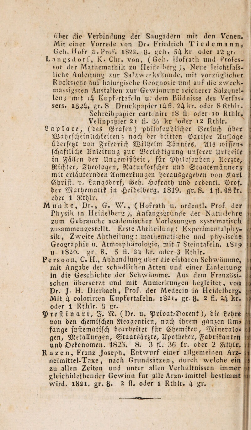 über liie Verbindung der Saiigadern nitfc den Venen, Mit einer Vorrede von Dr* E'riedrich Tiedemann^ Gel), fiofr II. Proi'. i822. ii. geh. 54 oder i2 gr. Langsdorf, K. dir. von, (Geh. Hofrath und Profes¬ sor der Mathemathik zu Heidelberg ), Neue leichtfafs- liche Anleitung zur Salzv^’^erliskunde, mit vorzüglicher Rucksichr auf halurgische Geognosie und auf die zweck- ■ massigsten Anstalten zur Gewinnung reicherer Salzquel- • len; mit i4 Kupfcrtafeln u. dem Bildnisse des Verfas- i sers» 1524* gr. 8 Druckpapier i4fl- 24 kr. oder 8 Rthlr. , Schreibpapier cartonirc 18 H. oder 10 Rthlr* , Velinpapier 2i H. 36 kr oder 12 Rthlr. ßaptace, (be5 ©rafen) phHof'^pbifdiec $öec[ud) über ^ S]dQbr[d)cinlicbfeiten; nod) ber btitten ^artfec ■2fuf(a9e überfe^t pon grieörid) Söil^elm SönnteS. mijTciu r fcf)aftUd)C 2fnle{tung S3eriditigung unferer Uvtbetle ' in '^dUen ber Ungen:)t^l)eit, für ^hGc>fopl}en, , 9t{d)ter, S:i)eologen, 9Uturforf(l)er unb iStaatgmdnnecj •. mit erlduternben 2tnmerEun9en herauögegeben Pon Äart ' (S^rtjf. p. ilangSbcrf/ ^ofrot^ unb orbentt. ^rof* ber £C(iatt)ematif in ^eibelberg. 1819* gr. 8. 1 fl.48Er. ober 1 .^tlilr. Munke, Dr,, G. W., (HoFrath ii. ordentl* Prof, der 1 Physik in Heidelberg y, Änfangs'griinde der Nutiulehre ? zum Gebrauche acailemisclier V^oriesungen systematisch zusammengestellt. Erste Abtheilung: Experimentalphy» ! ■ sik, Zweite Abtheilung: inatiiematische und physische i Geographie u. Atmosphlirologie, mit 7 Steintafeln. 1S19 k 11. 1820. gr. 8. 5 fl. 24 kr. oder 3 Rthlr. Pe rs 0 0n, C. H., Abhandlung über die efsbaren Schwämme, : mit Angabe der schädlichen Arten und einer Einleitung • i in die Geschichte der Schwämme. Aus dem Franzosi- sehen übersetzt und mit Anmerkungen begleitet, von ,’) Dr. J- H. Dierbach, Prof, der Medecin in Heidelberg, |t Mit 4 colorirten Kupfertafelii, 1821, gr. ö. 2 fl. 24 kr* oder 1 Rthlr. fl gr. a ^reffcinari, S* 5R. (Dr. u. ^rtPcit;®ocent), bte ß'ef)re U pon ben d)emifd)en «Keagentten, nad) ibidem ganzen Uma i;t fange fpffematifd^ bearbeitet für ^tjemifer, 9}Hneralos jT gen, 9JtetaUurgcn, <Staatödrjte, TfpotbeEer, ^abrifanten ii unb IDeEcnomen. 1823. 8. 3 fl. 36 Er. ober 2 S^tthlr. Ruzen, Franz Joseph, Entwurf einer allgemeinen Arz- H neirnittcl-Tnxe, nach Grumlsätzen, aurch w elche ein s zu allen Zeiten und unter allen Verhältnissen immer h glüichhleibcnder Gewinn für alle Arzn» imittel bestimmt rsi wird, 1821. gr. 8* 2 fl. oder 1 Rthlr* 4 gr* !
